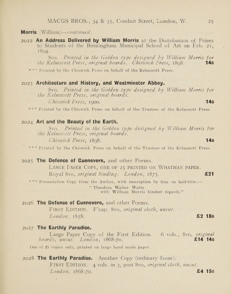 Morris (William)—cozdenued. 2022 An Address Delivered by William Morris at the Distribution of Prizes to Students of the Birmingham Municipal School of Art on Feb. 21, 1894. Svo. Printed in the Golden type designed by William Morris for the Kelmscott Press, original boards. Chiswick “ress, 1808. 14s *** Printed by the Chiswick Press on behalf of the Kelmscott Press. 2023 Architecture and History, and Westminster Abbey. 8vo. Printed in the Golden type designed by William Mors yor the Kelmscctt Press, original boards. Chiswick Press, 1900. 14s **x* Printed by the Chiswick Press on behalf of the Trustees of the Kelmscott Press. 2024 Art and the Beauty of the Earth. Svo. Printed in the Golden type designed by William Morris for the Kelmscott Press, original boards. Chiswick Press, 1808. 14s *** Printed by the Chiswick Press on behalf of the Trustees of the Kelmscott Press. 2025 The Defence of Guenevere, and other Poems. LARGE PAPER COPY, ONE OF 25 PRINTED ON WHATMAN PAPER. Royal 8vo, original binding. London, 1875. £21 ** Presentation Copy from the Author, with inscription by him on half-title:— “Theodore Walter Watts with William Morris kindest regards.” 2020 The Defence of Guenevere, and other Poems. FIRST EDITION. F’cap. 8vo, original cloth, uncut. London, 1858. £2 18s 2027 The Earthly Paradise. Weree Paper Copy of the Pirst Edition, 6 vols., 8vo, o7zzg7nal boards, uncut. London, 1868-70. £14 14s One of 25 copies only, printed on large hand made paper. e oD 2028 The Earthly Paradise. Another Copy (ordinary Issue). FIRST EDITION. 4 vols. in 3, post 8vo, original cloth, uncut. London, 1868-70. £4 15s