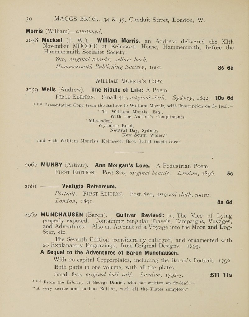 Morris (William)—continued. 2058 Mackail (J. W.). William Morris, an Address delivered the XIth November MDCCCC at Kelmscott House, Hammersmith, before the Hammersmith Socialist Society. 8vo, orzginal boards, vellum back. Hammersmith Publishing Soctety, 1902. 8s 6d WILLIAM MorRRIS’S Copy. 2059 Wells (Andrew). The Riddle of Life: A Poem. FIRST EDITION. Small gto, orzgznal cloth. Sydney, 1892. 10s 6d *** Presentation Copy from the Author to William Morris, with Inscription on fly-leaf :— “To William Morris, Esq., With the Author’s Compliments. “ Missenden,’ Wycombe Road, Neutral Bay, Sydney, New South Wales.’ and with William Morris’s Kelmscott Book Label inside cover. —————$ ———_ ___ ________ 2000 MUNBY (Arthur). Ann Morgan’s Love. &lt;A Pedestrian Poem. FIRST EDITION. Post 8vo, orzginal boards. London, 1806. 5S 2001 ———— Vestigia Retrorsum. : Portrait. FIRST EDITION. Post 8vo, original cloth, uncut. London, 18Q1. | 8s 6d 2002 MUNCHAUSEN (Baron). (Gulliver Revived: or, The Vice of Lying properly exposed. Containing Singular Travels, Campaigns, Voyages, and Adventures. Also an Account of a Voyage into the Moon and Dog- Star, etc. The Seventh Edition, considerably enlarged, and ornamented with 20 Explanatory Engravings, from Original Designs. 1793. A Sequel to the Adventures of Baron Munchausen. With 20 capital Copperplates, including the Baron’s Portrait. 1792. Both parts in one volume, with all the plates. Small 8vo, orzginal half calf. London, 1792-3. £11 11s *** From the Library of George Daniel, who has written on fly-leaf:— “A very scarce and curious Edition, with all the Plates complete.”