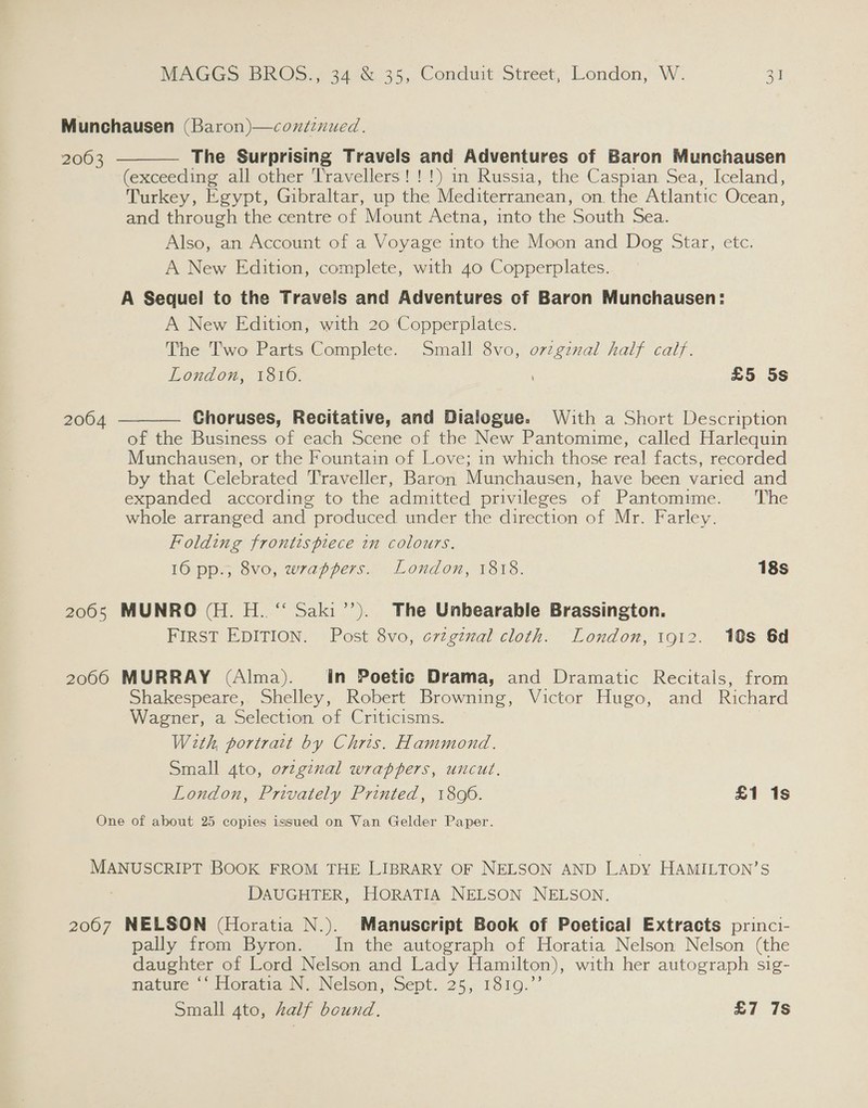 Munchausen (Baron)—coniiznued. The Surprising Travels and Adventures of Baron Munchausen (exceeding all other Travellers!!!) m Russia, the Caspian Sea, Iceland, Turkey, Egypt, Gibraltar, up the Mediterranean, on the Atlantic Ocean, and through the centre of Mount Aetna, into the South Sea. Also, an Account of a Voyage into the Moon and Dog Star, etc. A New Edition, complete, with 40 Copperplates. A Sequel to the Travels and Adventures of Baron Munchausen: A New Edition, with 20 Copperplates. The Two Parts Complete. Small 8vo, orzginal half calf. London, 1816. ; £5 5s  2063  Choruses, Recitative, and Dialogue. With a Short Description of the Business of each Scene of the New Pantomime, called Harlequin Munchausen, or the Fountain of Love; in which those real facts, recorded by that Celebrated Traveller, Baron Munchausen, have been varied and expanded according to the admitted privileges of Pantomime. ‘The whole arranged and produced under the direction of Mr. Farley. Folding frontispiece in colours. 16 pp., 8vo, wrappers. London, 1818. 18s 2004 2065 MUNRO (H. H.. “ Saki’’). The Unbearable Brassington. FIRST EDITION. Post 8vo, crzginal cloth. London, i912. 10s 6d 2066 MURRAY (Alma). In Poetic Drama, and Dramatic Recitals, from Shakespeare, Shelley, Robert Browning, Victor Hugo, and Richard Wagner, a Selection of Criticisms. | With, portrait by Chris. Hammond. Small 4to, orzgznal wrappers, uncut. London, Privately Printed, 1806. £1 1s One of about 25 copies issued on Van Gelder Paper. MANUSCRIPT BOOK FROM THE LIBRARY OF NELSON AND LADY HAMILTON’S DAUGHTER, HORATIA NELSON NELSON. 2007 NELSON (Horatia N.). Manuscript Book of Poetical Extracts princi- pally from Byron. In the autograph of Horatia Nelson Nelson (the daughter of Lord Nelson and Lady Hamilton), with her autograph sig- mature ‘‘ Horatia N. Nelson, Sept. 25, 1819.”’ Small 4to, half bound. £7 7s