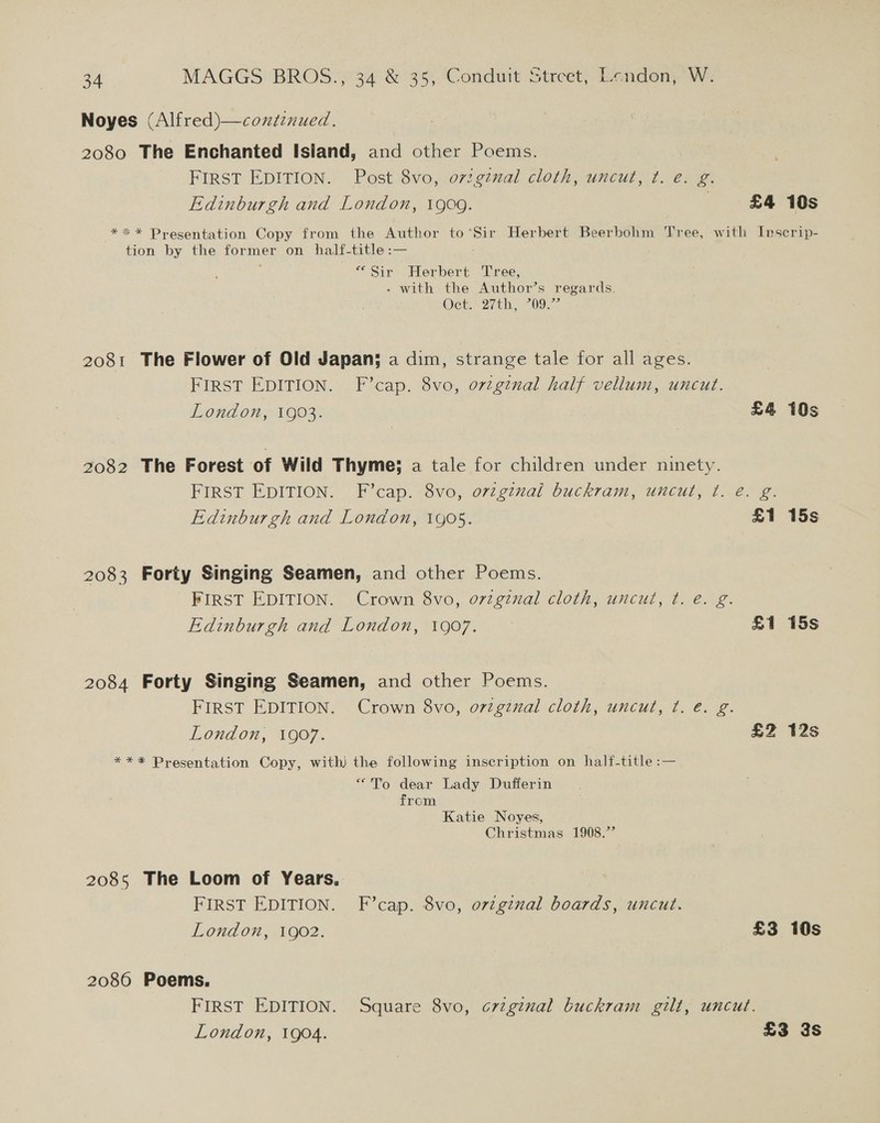 Noyes (Alfred)—continued. 2080 The Enchanted Island, and other Poems. FIRST EDITION. Post 8vo, 07:.giual cloth, uncut, ¢t. e. g. Edinburgh and London, 1909. 3 £4 10s *** Presentation Copy from the Author to’Sir Herbert Beerbohm Tree, with Inscrip- tion by the sores on half-title :— “Sir Herbert ‘Tree, - with the Author’s regards. Oe 2th. “09.7: 2081 The Flower of Old Japan; a dim, strange tale for all ages. First EDITION. F’cap. 8vo, orzgznal half vellum, uncut. London, 1903. £4 10s 2082 The Forest of Wild Thyme; a tale for children under ninety. FIRST EDITION. F’cap. 8vo, ovzgival buckram, uncut, t. e@. g. Edinburgh and London, 1905. £1 15s 2083 Forty Singing Seamen, and other Poems. FIRST EDITION. Crown 8vo, original cloth, uncut, t. e. g. Edinburgh and London, 1907. £1 15s 2084 Forty Singing Seamen, and other Poems. FIRST EDITION. Crown 8vo, o7vzginal cloth, uncut, ¢. é. g. London, 1907. £Z 2s *** Presentation Copy, with) the following inscription on half-title :— “To dear Lady Dufferin from Katie Noyes, Christmas 1908.’ 2085 The Loom of Years. FIRST EDITION. F’cap. 8vo, ovzgznal boards, uncut. London, 1902. £3 10s 2080 Poems. FIRST EDITION. Square 8vo, crig¢nal buckram gilt, uncut. London, 1904. £3 3s