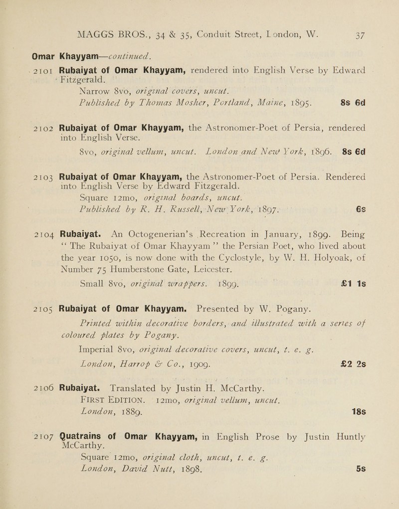 ~ 2101 2102 2103 2104 2105 2100 2107 Rubaiyat of Omar Khayyam, rendered into English Verse by Edward | Narrow 8vo, o7vigznal covers, uncut. Published by Thomas Mosher, Portland, Maine, 1895. 8s 6d Rubaiyat of Omar Khayyam, the Astronomer-Poet of Persia, rendered into English Verse. 8vo, original vellum, uncut. London and New York, 1896. 8s @d Rubaiyat of Omar Khayyam, the Astronomer-Poet of Persia. Rendered into English Verse by Edward Fitzgerald. Square 12mo, o7zgzual boards, uncut. Published by R. H. Russell, New York, 1897. 6s Rubaiyat. An Octogenerian’s Recreation in January, 1899. Being ‘The Rubaiyat of Omar Khayyam ”’ the Persian Poet, who lived about the year 1050, 1s now done with the Cyclostyle, by W. H. Holyoak, of Number 75 Humberstone Gate, Leicester. Small 8vo, orzgznal wrappers. 1899. £1 1s Rubaiyat of Omar Khayyam. Presented by W. eaene Printed within decorative borders, and illustrated with a series of coloured plates by Pogany. Imperial 8vo, orzgzual decorative covers, uncut, t. e. g. London, Harrop &amp; Co., 1909. £2 2s Rubaiyat. Translated by Justin ea McCarthy. FIRST EDITION. 12mo, o7zgznal vellum, uncut. London, 188g. 18s Quatrains of Omar Khayyam, in English Prose by Justin Huntly McCarthy. | Square 12mo, original cloth, uncut, t. e.g. London, David Nutt, 1808. 5S