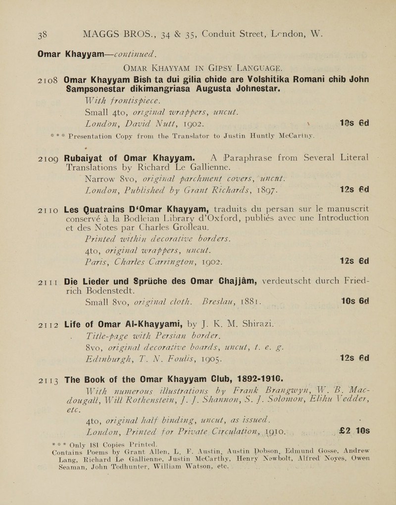 Omar Khayyam—cozifenued. OMAR KHAYYAM IN GIPSY LANGUAGE. 2108 Omar Khayyam Bish ta dui gilia chide are Volshitika Romani chib John Sampsonestar dikimangriasa Augusta Johnestar. With frontispiece. Small 4to, ovzginal wrappers, uncut. London, David Nutt, 1902. \ 19s éd *** Presentation Copy from the Translator to Justin Huntly McCarthy. 2109 Rubaiyat of Omar Khayyam. A Paraphrase from Several Literal Translations by Richard Le Gallienne. Narrow 8vo, o7zgzval parchment covers, uncut. London, Published by Grant Richards, 1897. 12s €d 2110 Les Quatrains D‘Omar Khayyam, traduits du persan sur le manuscrit conservé 4 la Bodleian Library d’Oxford, publiés avec une Introduction et des Notes par Charles Grolleau. : Printed within decorative borders. Ato, original wrappers, uncut. Paris, Charles Carrington, 1902. 12s Gd 2111 Die Lieder und Spriiche des Omar Chajjam, verdeutscht durch Fried- rich Bodenstedt. Small 8vo, orzginal cloth. Breslau, 1881. .. 10s 6d 2112 Life of Omar Al-Khayyami, by J. K. M. Shirazi. Title-page with Persian border, 8vo, ortginal decoraitve boards, uncut, t. e. g. Edinburgh, 1. N. Foulis, 1905. 12s fd 2113 The Book of the Qmar Khayyam Club, 1892-1916. With numerous illustrations by Frank Brangwyn, W. B. Mac- dougall, Wili Rothenstein, J. J]. Shannon, S. J. Solomon, Elihu Vedder, etc. 7 Ato, original half binding, uncut, as issued. London, Printed for Private Circulation, 1910. ‘ £2 10s *** Only 181 Copies Printed. Contains Poems by Grant Allen, L, F. Austin, Austin Dobson, Edmund Gosse, Andrew Lang, Richard Le Gallienne, Justin McCarthy, Henry Newbolt, Alfred Noyes, Owen Seaman, John Todhunter, William Watson, ete. cata