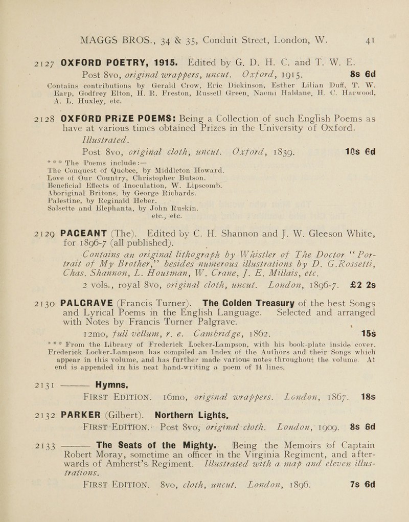 2127 OXFORD POETRY, 1915. Edited by G. D. H. C. and T. W. E. Post 8vo, original wrappers, uncut. Oxford, 1915. 8s 6d Contains contributions by Gerald Crow, Eric Dickinson, Esther Lilian Duff, T. W. Harp, Godfrey Elton, H. R. Freston, Russell Green, Naomi Haldane, H. C. Harwood, A. L, Huxley, etc. 2128 OXFORD PRiZE POEMS: Being a Collection of such English Poems as have at various times obtained Prizes in the University of Oxford. Illustrated. Post 8vo, original cloth, uncut. Oxford, 1839. Its €d **%* The Poems include :— The Conquest of Quebec, by Middleton Howard. Love of Our Country, Christopher Butson. Beneficial Effects of Inoculation, W. Lipscomb. Aboriginal Britons, by George Richards. Palestine, by Reginald Heber. Salsette and Hlephanta, by John Ruskin. OLE. Y (OEE, 2129 PAGEANT (The). Edited by C. H. Shannon and J. W. Gleeson White, for 1896-7 (all published). Contains an original lithograph by Waistler of The Doctor ‘ Por- trait of My Brother,’ besides numerous illustrations by D. G.Rossetti, Chas. Shannon, L. Housman, W. Crane, J. E. Millats, etc. 2 vols., royal 8vo, orzgznal cloth, uncut. London, 1896-7. £2 2s 2130 PALGRAVE (Francis Turner). The Golden Treasury of the best Songs and Lyrical Poems in the English Language. Selected and arranged with Notes by Francis Turner Palgrave. 12mo, fuli vellum, r. e. Cambridge, 1862. 15s ***&lt; From the Library of Frederick Locker-Lampson, with his book-plate inside cover. Frederick Locker-Lampson has compiled an Index of the Authors and their Songs which appear in this volume, and has further made various notes throughout the volume. At end is appended in his neat hand-writing a poem of 14 lines. 2131 ———— Hymns, | FIRST EDITION. 16mo, orginal wrappers. London, 1867. 18s 2132 PARKER (Gilbert). Northern Lights, FIRST EDITION.’ Post 8vo; o7vzginal cloth. London, 1909. 88 &amp;d — The Seats of the Mighty.. Being the Memoirs of Captain Robert Moray, sometime an officer in the Virginia Regiment, and after- wards of Amherst’s Regiment. Jdlustrated with a map and eleven tillus- trations. FIRST EDITION. 8vo, cloth, uncut. London, 18060. 7s 6d  2133