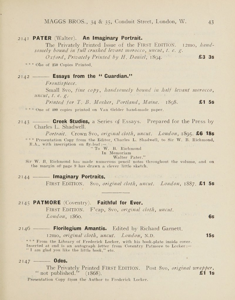 2141 PATER (Walter). An Imaginary Portrait. The Privately Printed Issue of the FIRST EDITION. 12mo, Aand- somely bound in full crushed levant morocco, uncut, t. e. g. Oxford, Privately Printed by H. Dantel; 1894:° £3 3s *** One of 250 Copies Printed. 2142 ———— Essays from the ‘‘ Quardian.’’ Frrontts plece. Small 8vo, fzxe FS handsomely bound 21 haty levant morocco, HNCUE Lo Cx £ Printed for T. B. Mosher, Portland, Maine. 1808. £1 5s ** One of 400 copies printed on Van Gelder hand-made paper. 2143 ———— Greek Studies, a Series of Essays. Prepared for the Press by Charles L. Shadwell. Portrait. Crown 8vo, ovtginal cloth, uncut. London, 1895. £6 18s *** Presentation Copy from the Editor, Charles L. Shadwell, to Sir W. B. Richmond, R.A. Ww eae inseription on fly-leaf:— “To W. B. Richmond In Memoriam Walter Pater.’ Sir W. B, Richmond has made numerous pencil notes throughout the volume, and on the margin of! page 9 has drawn a clever little sketch. 2144 ——— Imaginary Portraits. «© | | : FIRST EDITION. 8vo, orzginal cloth, uncut, London, 1887. £1 5s ——&lt;__ ——__—_ —___ 2145 PATMORE (Coventry). Faithful for Ever, FIRST EDITION. Beeap; 8vo, original cloth, uncut. London, 1860. we 6s 2146 ——— Florilegium Amantis. [Edited by Richard Garnett. 12mo, original cloth, uncut. London, N.D. 15s *** From the Library of Frederick Locker, with his book-plate inside cover. Inserted at end is an autograph letter from Coventry Patmore to Lecker :— ““T am glad you like the little book,” ete. 2147 ————. Odes. | The Privately Printed FIRST EDITION. Post 8vo, o7rzginal wrapper, “not published.’’ (1868). | £1 1s Presentation Copy from the Author to Frederick Locker.