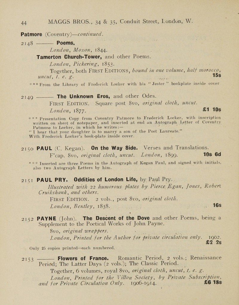 Patmore (Coventry)—contznued. 2148 ———— Poems, London, Moxon, 1844. Tamerton Church-Tower, and other Poems. London, Pickering, 1853. Together, both FIRST EDITIONS, bound in one volume, half morocco, uncut, t. €. £. | 15s Lah ie oes *** From tbe ‘iteary of Frederick 1 Acwe with his “ Jester ” bookplate inside cover. 2149 ——__— The Unknown Eros, aa other Odes. First EDITION. Square post 8vo, o7zgznal cloth, uncut. London, 1877. | £1 10s *** Presentation Copy from Coventry Patmore to Frederick Locker, with inscription written on sheet of notepaper, and inserted at end an @ lege aph Letter of Coventry Patmore to Locker, in which he writes :— “T hear that your daughter is to marry a son of the Poet Laureate.” With. Frederick Locker’s book-plate inside cover. 2150 PAUL (C. Kegan). On the Way Side. Verses and Translations. F’cap. 8vo, original cloth, uncut. London, 1899. 10s 6d * ** Tnserted are three Poems in the Autograph of Kegan Paul, and signed with initials, also two Autograph Letters by him. f 2151 PAUL PRY. Oddities of London Life, by Paul Pry.. | Illustrated with 22 humorous plates by Pierce Egan, Jones, Robert Cruikshank, and others. First EDITION. 2 vols., post 8vo, o7zgznal cloth. London, Bentley, 1838. MEEVEE ite ¥ . 16s 2152 PAYNE (John). The Descent of the Dove and other Poems, being a Supplement to the Poetical Works of John Payne. — 8vo, orzginal wrappers. London, Printed for the Author ae private circulation only. 1902. £2 2s Only 25 copies printed—each numbered. 2153 ——— Flowers of France. Romantic Period, 2 vols.; Renaissance Period; The Latter Days (2 vols.); The Classic Period. Together, 6 volumes, royal 8vo, orzgznal cloth, uncut, t. e. 2 — London, Printed for the Villon Society, by Private Subscription, and for Private Circulation Only. 1900-1914. : £6 18s t}