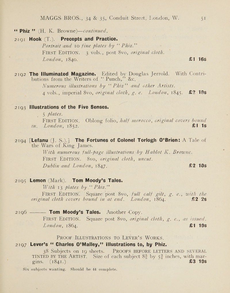 BiG 2102 2193 2194 ZEOS 2190 2197 Hook (T.). Precepts and Practice. Portrait and 10 fine plates by ‘‘ Phig.”’ FIRST EDITION. 3 vols., post 8vo, o7zgznal cloth. London, 1840. £1 16s The Illuminated Magazine. [Edited by Douglas Jerrold. With Contri- butions from the Writers of *' Punch,’’. &amp;c, Numerous tlustrations by “ Phig’ and cther Artists. 4 vols., imperial 8vo, o7v7ginal cloth, g.e. London, 1845. £2 10s Illustrations of the Five Senses. 5 plates. ; | First EpITion. Oblong folio, Aalf morocco, criginal covers bound LONE, A852. £1 1s [Lefanu (J. S.).j| The Fortunes of Colonel Torlogh O’Brien: A Tale of the Wars of .King James. With numerous full-page illustrations by Hablot K. Browne. FIRST EDITION. 8vo, o7zginal cloth, uncut. Dublin and London, 1847. ? £2 10s Lemon (Mark). Tom Moody’s Tales. With 13 plates by.’ Phiz.”’ | _ First EDITION. “Square post 8vo, fud? calf gilt, g. e., with the original cloth covers bound in at end. London, 1864. 2 2S ——— Tom Moody’s Tales. Another Copy. FIRST EDITION. ‘Square post 8vo, o7zgznal cloth, g. e., as issued. London, 1864. : £1 10s PRoor ILLUSTRATIONS TO LEVER’S WORKS. Lever’s ‘‘ Charles O0’Malley,’’ illustrations to, by Phiz. 38 Subjects on 19 sheets. |. PROOFS BEFORE LETTERS AND SEVERAL TINTED BY THE ARTIST. Size of each subject 83 by 5? inches, with mar- gins. (1841.) £3 19s