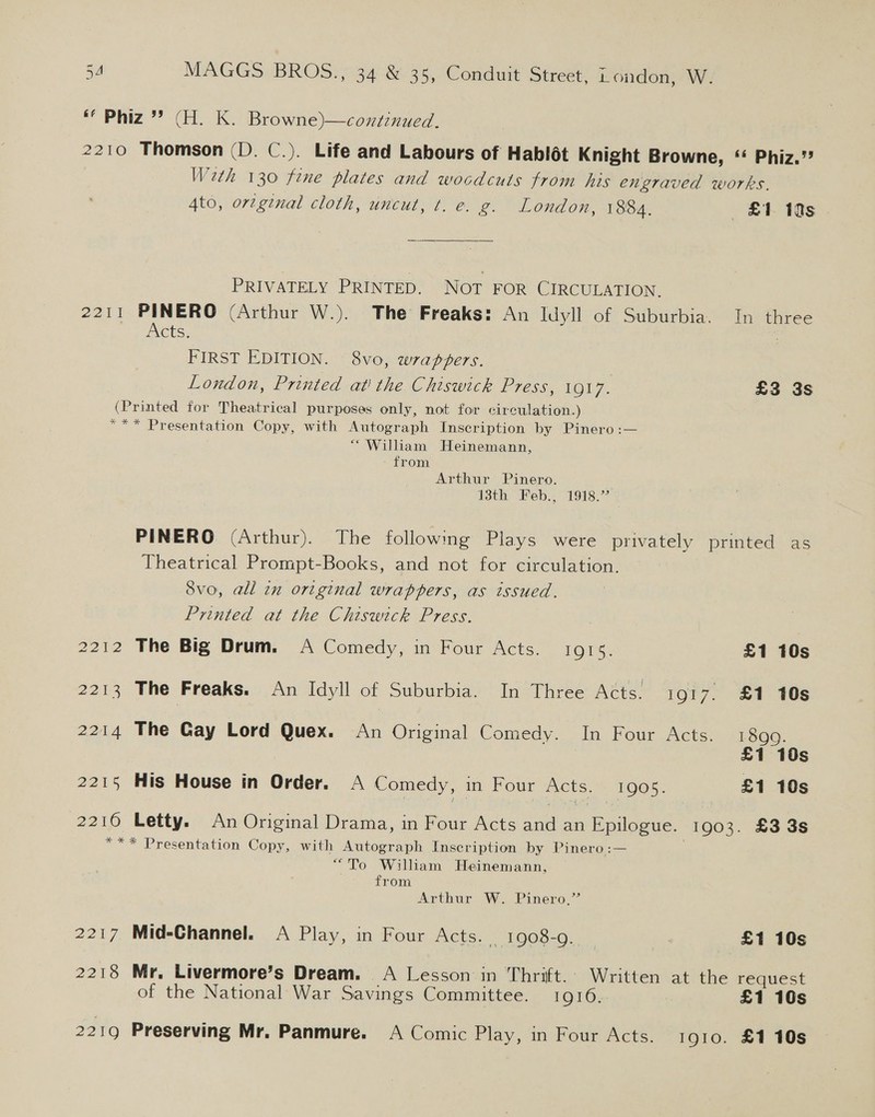 * Phiz’”’ (H. K. Browne)—coxtznued. 2210 Thomson (D. C.). Life and Labours of Hablot Knight Browne, “ Phiz.’? With 130 fine plates and wocdcuts from his engraved works. 4to, ortginal cloth, uncut, t. e. g. London, 1884. £1 10s . PRIVATELY PRINTED. Not FOR CIRCULATION, 2211 PINERO (Arthur W.). The Freaks: An Idyll of Suburbia. In three iets. FIRST EDITION. 8vo, wrappers. | London, Printed at! the Chiswick Press, 1917. £3 3s (Printed for Theatrical purposes only, not for circulation.) “** Presentation Copy, with Autograph Inscription by Pinero:— “William Heinemann, from Arthur Pinero. | 13th Feb., 1918.” PINERO (Arthur). The following Plays were privately printed as Theatrical Prompt-Books, and not for circulation. 8vo, all in original wrappers, as issued. Printed at the Chiswick Press. 2212 The Big Drum. A Comedy, in Four Acts. 1915. £1 10s 2213 The Freaks. An Idyll of Suburbia. In Three Acts. 1917. £1 10s £1 10s 2215 His House in Order. A Comedy, in Four Acts. 1905. £1 10s 2214 The Gay Lord Quex. An Original Comedy. In Four Acts. 1899. 2210 Letty. An Original Drama, in Four Acts and an Epilogue. 1903. £3 3s *** Presentation Copy, with Autograph Inscription by Pinero:— “To William Heinemann, from Arthur W. Pinero,”’ 2217 Mid-Channel. A Play, in Four Acts. _ 1908-9. , £1 10s 2218 Mr. Livermore’s Dream. A Lesson in Thrift. Written at the request of the National War Savings Committee. 1916.. £1 10s 2219 Preserving Mr. Panmure. A Comic Play, in Four Acts. 1910. £1 10s