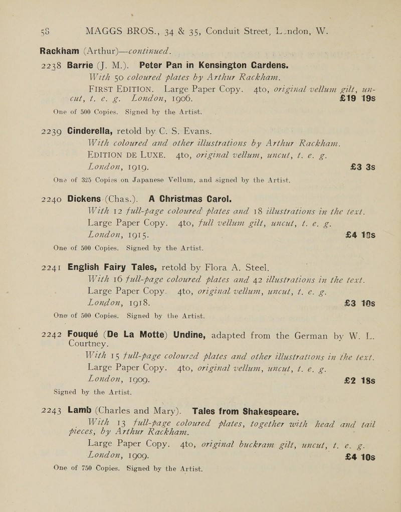Rackham (Arthur)—coxdenued. 2238 Barrie (J. M.). Peter Pan in Kensington Gardens. With 50 coloured plates by Arthur Rackham. FIRST EDITION. Large Paper Copy. 4to, ovzginal vellum gilt, un- 6ut, t.€. £. London, Vaoo. £19 19s One of 500 Copies. Signed by the Artist. 2239 Cinderella, retold by C. S. Evans. With coloured and other ilustrations by Arthur Rackham. EDITION DE LUXE. 4to, orzgznal vellum, uncut, ¢. e. g. London, 1919. £3 3s One of 325 Copies on Japanese Vellum, and signed by the Artist. 2240 Dickens (Chas.). A Christmas Carol. With 12 full-page coloured plates and 18 illustrations in the text. Large Paper Copy. 4to, full vellum gilt, uncut, ¢. e. g: London, 1915. ) £4 10s One of 500 Copies. Signed by the Artist. 2241 English Fairy Tales, retold by Flora A. Steel. With 16 full-page coloured plates and 42 illustrations in the text. Large Paper Copy. 4to, ovzgznal vellum, uncut, ¢. e. g. London, 1918. £3 18s One of 500 Copies. Signed by the Anes 2242 Fouqué (De La Motte) Undine, adapted from the German by W. L. Courtney. Weth 15 full-page coloured plates and other illustrations in the text. Large Paper Copy. 4to, orzginal vellum, uncut, t. e. g. London, 1909. £2 18s Signed by the Artist. 2243 Lamb (Charles and Mary). Tales from Shakespeare. _ With 13 full-page coloured plates, together with head and tail pieces, by Arthur Rackham. Large Paper Copy. 4to, original buckram gilt, uncut, ¢t. e. ies London, 1909. | £4 10s One of 750 Copies. Signed by the Artist.