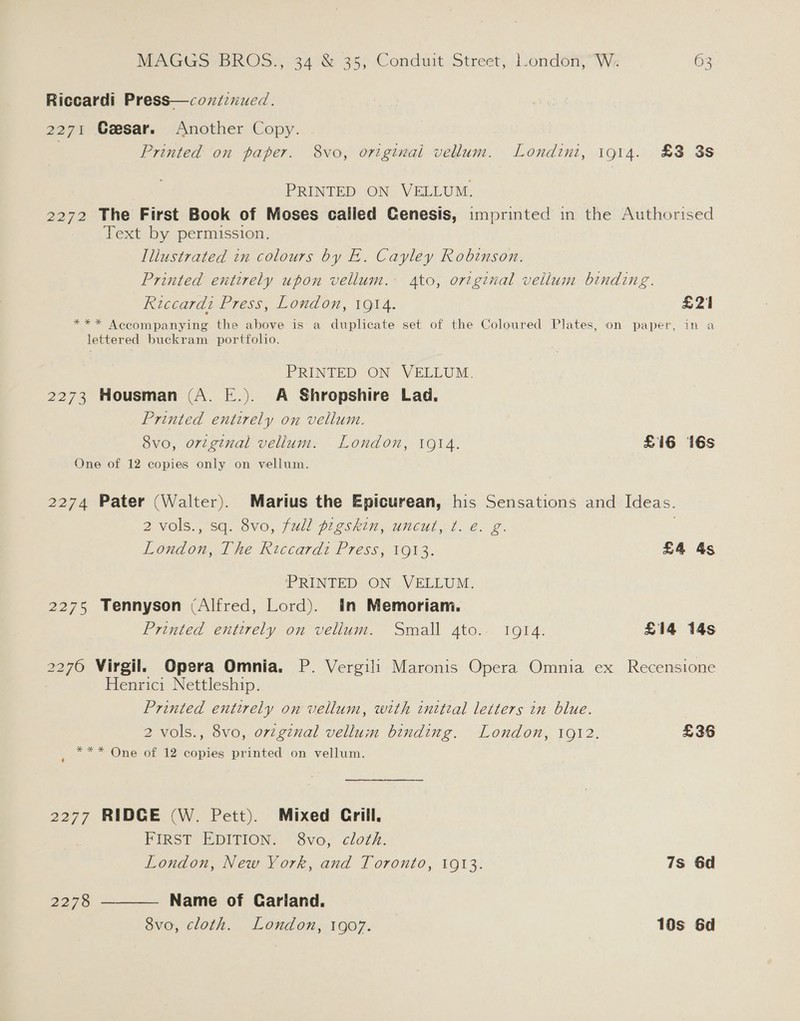 Riccardi Press—coxtinucd. 2271 Geesar. Another Copy. Printed on paper. 8vo, ortginai vellum. Londini, i914. £3 3s PRINTED ON VELLUM. 2272 The First Book of Moses calied Genesis, imprinted in the Authorised Text by permission. Illustrated in colours by E. Cayley Robinson. Printed entirely upon vellum. 4to, original vellum binding. Riccardi Press, London, 19t4. £21 *** Accompanying the above is a duplicate set of the Coloured Plates, on paper, in a lettered buckram portfolio. PRINTED ON VELLUM. 2273 Housman (A. E.). A Shropshire Lad. Printed entirely on vellum. 8vo, ortginal vellum. London, 1914. £16 16s One of 12 copies only on vellum. 2274 Pater (Walter). Marius the Epicurean, his Sensations and Ideas. 2 vols., sq. 8vo, full pigskin, uncut, ¢. €. g. . London, The Riccardi Press, 1913. £4 4s PRINTED ON VELLUM. 2275 Tennyson (Alfred, Lord). in Memoriam. Printed entirely on vellum. Small ato.- 1914. £14 14s 2276 Virgil. Opera Omnia. P. Vergili Maronis Opera Omnia ex Recensione Henrici Nettleship. Printed entirely on vellum, weth initial letters in blue. 2 vols., 8vo, orginal vellum binding. London, 1912. £36 *** One of 12 copies printed on vellum. 2 2277 RIDGE (W. Pett). Mixed Crill. FIRST EDITION: S8vo; cloz£. London, New York, and Toronto, 1913. 7s 6d 2278 ———— Name of Carland. 8vo, cloth. London, 1907. 10s 6d