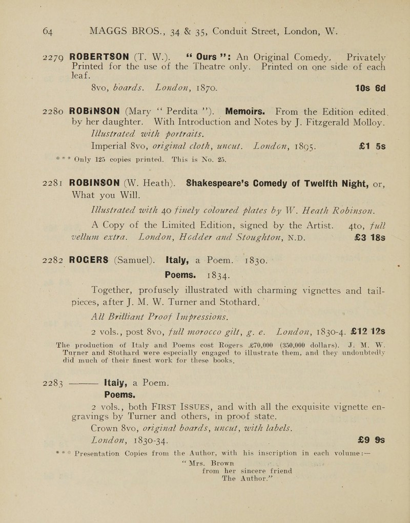 2279 ROBERTSON (T. W.). *f Ours’?! An Original Comedy. Privately Printed for the use of the Theatre only Printed on one side: of each leaf. 8vo, boards. London, 1870. 10s 6d 2280 ROBINSON (Mary ‘‘ Perdita’’). Memoirs. From the Edition edited. by her daughter. With Introduction and Notes by J. Fitzgerald Molloy. Illustrated with portratts. Imperial 8vo, ovzgznal cloth, uncut. London, 1805. £1 5s *** Only 125 copies printed. ‘This: is. No: 25: 2281 ROBINSON (W. Heath). Shakespeare’s Comedy of Twelfth Night, or, What you Will. Illustrated with 40 finely coloured plates by W. Heath Robinson. A Copy of the Limited Edition, signed by. the Artist. ~ 4to; 7ui/ vellum extra. London, Hcdder and Stoughton, N.D. £3 18s 2282 ROGERS (Samuel). Italy, a Poem. 1830. Poems. 1834. Together, profusely iulustrated with charming vignettes and tail- pieces, after J. M. W. Turner and Stothard. All Brilliant Proof Impressions. 2 Vols..; post 8vo, full morocco gilt, g.e. London, 1830-4. £12 12s The production of Italy and Poems cost Rogers £70,000 (350,000 dollars). J. M. W. Turner and Stothard were especially engaged to illustrate them, and they undoubtedly did much of their finest work for these books, 2263.——— Maly, a’ Poem: Poems. 2 vols., both FIRST ISSUES, and with all the exquisite vapn te en- gravings by Turner and others; imsprood, state, Crown 8vo, orzginal boards, uncut, with labels. London, 1830-34. £9 9s **&lt; Presentation Copies from the Author, with his inscription in each volume:— “Mrs. Brown from her sincere Lae The Author.”