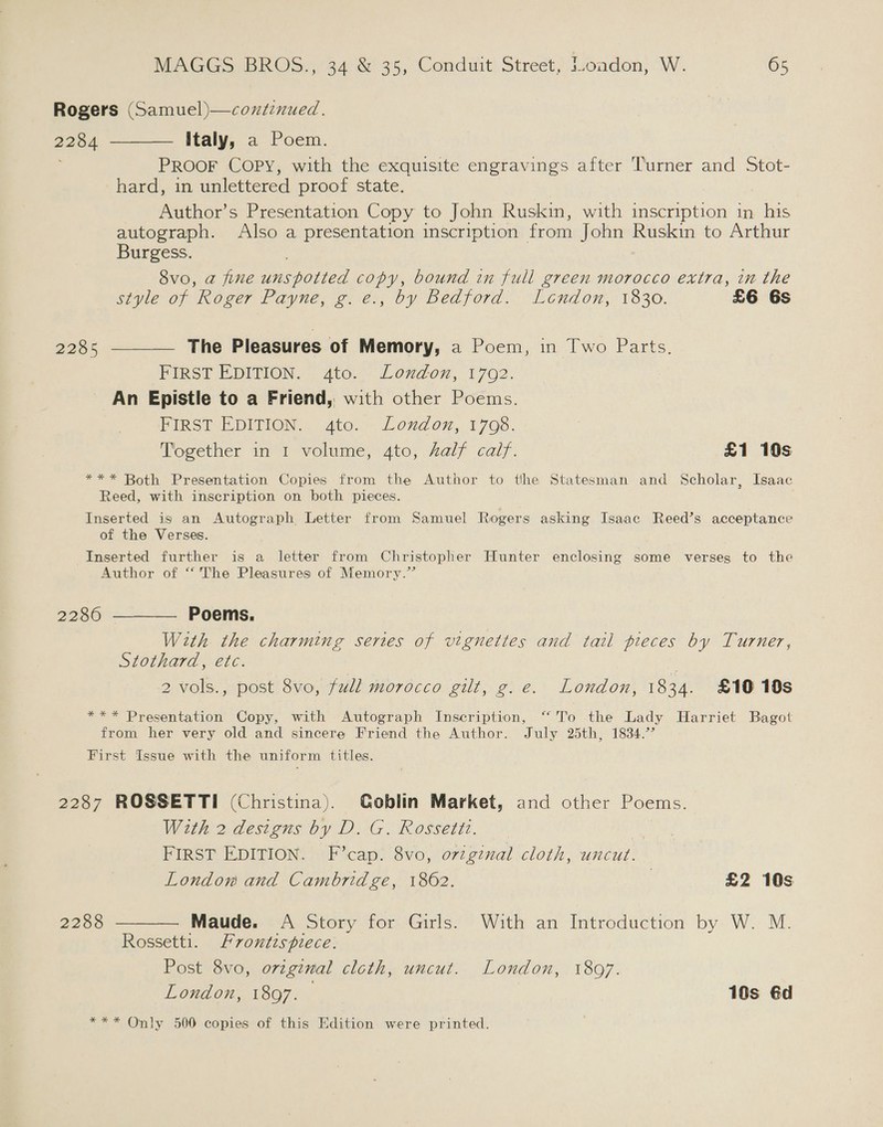 Rogers (Samuel)—coxtinued. 2284 ————. Italy, a Poem. PROOF COPY, with the exquisite engravings after Turner and Stot- hard, in unlettered proof state. Author’s Presentation Copy to John Ruskin, with inscription in his autograph. Also a presentation inscription from John Ruskin to Arthur Burgess. 8vo, a fine unspotted copy, bound in full green morocco extra, in the style of Roger Payne, g.e., by Bedford. Lendon, 1830. £6 6s 2285 ————_ The Pleasures of Memory, a Poem, in Two Parts. FIRST EDITION. 4to. London, 1702. An Epistle to a Friend, with other Poems. FIRST EDITION. Ato. London, 1798. Together in 1 volume, 4to, half calf. £1 10s *** Both Presentation Copies from the Author to the Statesman and Scholar, Isaac Reed, with inscription on both pieces. Inserted is an Autograph Letter from Samuel Rogers asking Isaac Reed’s acceptance of the Verses. Inserted further is a letter from Christopher Hunter enclosing some verses to the Author of “The Pleasures of Memory.” 2286 ———— Poems. With the charming series of vignettes and tail pieces by Turner, Stothard, etc. 2 vols., post 8vo, full morocco gilt, g.e. London, 1934. £10 18s *** Presentation Copy, with Autograph Inscription, “To the Lady Harriet Bagot from her very old and sincere Friend the Author. July 25th, 1834.’’ First Issue with the uniform titles. 2287 ROSSETTI (Christina). Goblin Market, and other Poems. With 2 designs by D. G. Rossettz. FIRST EDITION. F’cap. 8vo, ovzgznal cloth, uncut. London and Cambridge, 1862. 2 £2 10s 2288 ———— Maude. A Story for Girls. With an Introduction by W. M. Rossetti. Frontispiece. Post 8vo, orzgznmal cloth, uncut. London, 18097. London, 1897. 10s éd *** Only 500 copies of this Edition were printed.