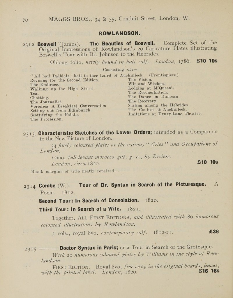 ROWLANDSON. 2312 Boswell (James). The Beauties of Boswell. Complete Set of the Original Impressions of Rowlandson’s 20 Caricature Plates illustrating Boswell’s Tour with Dr. Johnson to the Hebrides. Oblong folio, zewly bound in half calf. London, 1786. £10 10s Consisting of = “ All hail Dalblair! hail to thee Laird of Auchinleck! (Frontispiece.) Revising for the Second Edition. The Vision. The Embrace. Wit and Wisdom. Walking up the High Street. Lodging at M’Queen’s. Tea. ; The Reconciliation. Chatting. The Dance on Dun-can, The Journalist. The Recovery. Veronica A Breakfast Conversation. Sailing among the Hebrides. Setting out from Edinburgh. The Contest at Auckinleck. Scottifying the Palate. . Imitations at Drury-Lane Theatre. The Procession. 2313 ,Characteristic Sketches of the Lower Orders; intended as a Companion to the New Picture of London. 54 finely coloured plates of the various “ Cries’’ and Occupations of London. 12mo, full levant morocco gilt, g. e., by Riviere. ‘ | London, circa 1820. £10 10s Blank margins of title neatly repaired. - 2314 Combe (W.). Tour of Dr. Syntax in Search of the Picturesque. A Poem. 1512: Second Tour: In Search of Consolation. 13820. Third Tour: In Search of a Wife. 1821. Together, ALL FIRST EDITIONS, and illlustrated wth 80 humorous coloured illustrations by Rowlandson. 3 vols., royal 8vo, contemporary calf. 1812-21. £36 2315 —— Doctor Syntax in Paris; or a Tour in Search of the Grotesque. With 20 humorous coloured plates by Williams in the style of Kow- landson. ' FIRST EDITION. Royal 8vo, fine copy in the original boards, UnCut , with the printed label. London, 1820. £16 16s
