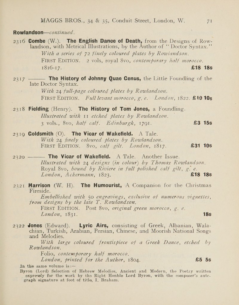 Rowlandson—coxiznued. 2316 Gombe (W.). The English Dance of Death, from the Designs of Row- landson, with Metrical Illustrations, by the Author of ‘‘ Doctor Syntax.”’ With a sertes of 72 finely coloured plates by Rowlandson. FIRST EDITION. 2 vols, royal 8vo, contemporary half morocco. 1810-17. £18 18s The History of Johnny Quae Genus, the Little Foundling olthe late Doctor Syntax. With 24 full-page coloured plates by Rowlandson. FIRST EDITION. Full levant morocco, g.e. London, 1822. £19 10s  ee a 2318 Fielding (Henry). The History of Tom Jones, a Foundling. Illustrated with 11 etched plates by Rowlandson. — 3 vols., 8vo, half calf. Edinburgh, 1701. £3 15s 2319 Goldsmith (O). The Vicar of Wakefield. A Tale. With 24 finely coloured plates by Rowlandson. FIRST EDITION. 8vo, calif gilt. London, 1817. £31 10s 2320 ———— The Vicar of Wakefield. A Tale. Another Issue. Illustrated with 24 designs (in colour) by Thomas Rowlandson. Royal 8vo, bound by Riviere in full polished calf gilt, g. e. London, Ackermann, 1823. £18 18s 2321 Harrison (W. H). The Humourist, A ‘Companion for the Christmas Fireside. Embellished with 50 engravings, exclusive of numerous vignettes, from designs by the late T. Rowlandson. FIRST EDITION. Post 8vo, ovzginal green morocco, g. eé. London, 1831. 18s 2322 Jones (Edward). Lyric Airs, consisting of Greek, Albanian, Wala- chian, Turkish, Arabian, Persian, Chinese, and Moorish National Songs and Melodies. With large coloured frontispiece of a Greek Dance, etched by Rowlandson. Folio, contemporary half morocco. London, printed for the Author, 1804. £5 5s in the same volume is :— : Byron (Lord) Selection of Hebrew Melodies, Ancient and Modern, the Poetry written expressly for the work by the Right Honble Lord Byron, with the composer’s auto- graph signature at foot of title, I, Braham.