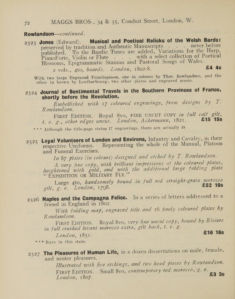 Rowlandson—coxzdznued. 2323 Jones (Edward). Musical and Poetical Relicks of the Welsh Bards: preserved by tradition and Authentic Manusoripts. . /. .: mever betore published. To the Bardic Tunes are added, Variations for the Harp, PianoForte, Violin or Flute . . . with a select collection of Poetical Blossoms, Epigrammatic Stanzas and Pastoral Songs of Wales. 2 vols., 4to, Boards. London, 1802-8. £4 4s With two large Engraved Frontispieces, one in colours by Thos. Rowlandson, and the other in brown by Loutherbourg; two other plates and engraved music. 2324 Journal of Sentimental Travels in the Southern Provinces of France; shortly before the Revolution. | Embellished with 17 coloured engravings, from desizis DY. 1. Rowlandson. 7 ; First EDITION. Royal 8vo, FINE UNCUT COPY in full calf gilt, t. e. g., other edges uncut. London, Ackermann, 1821. £15 15s *** Although the title-page states 17 engravings, there are actually 18. 2325 Loyal Volunteers of London and Environs, Infantry and Cavalry, in their respective Uniforms. Representing the whole of the Manual, Platoon and Funeral Exercises. | In 87 plates (im colours) designed and etched by T. Rowlandson. A very fine copy, with brilliant impressions of the coloured plates, heightened with gold, and with the additional large folding plate ‘EXPEDITION OR MILITARY FLY.” Large 4to, handsomely bound in full red straight-grain morocco gilt, ge. London, 1708. £52 10s 2326 Naples and the Campagna Felice. Ina series of letters addressed to a friend in England in 1802. With folding map, engraved title and 10 finely coloured plates by Rowlandson. First EDITION. Royal 8vo, very fine uncut copy, bound by Riviere in full crushed levant morocco exira, gt UdGHert . enag London, 1851. £16 16s *** Rare in this state. 2327. The Pleasures of Human Life, in a dozen dissertations on male, female, and neuter pleasures. | Illustrated with five etchings, and two head pieces by Rowlandson. FIRST EDITION. Small 8vo, contemporary red morocco,'g. @. London, 1807. £3 3s