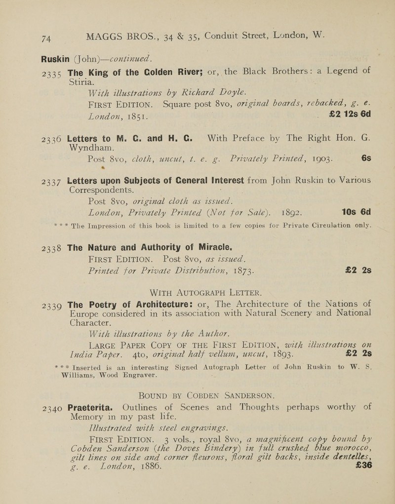 Ruskin (John)—continued 2335 The King of the Golden River; or, the Black Brothers: a Legend of Stiria. With illustrations by Richard Doyle. FIRST EDITION. Square post 8vo, orginal boards, rebacked, g. @. London, 1851. £2 12s 6d 2336 Letters to M. G. and H. G. With Preface by The Right Hon. G. yndham. Post 8vo, cloth, uncut, t. e. g. Privately Printed, 1903. 6S 2337 Letters upon Subjects of General Interest from John Ruskin to Various Correspondents. . ! Post 8vo, ovzgznal cloth as issued. London, Privately Printed (Not for Sale). 1892. 10s 6d *** The Impression of this book is limited to a few copies for Private Cireulation only. 2338 The Nature and Authority of Miracle. FIRST EDITION. Post 8vo, as zssued. Printed for Private Distribution, 1873. £2 2s WITH AUTOGRAPH LETTER. 2339 The Poetry of Architecture: or, The Architecture of the Nations of Europe considered in its association with Natural Scenery and National Character. 3 With wllustrations by the Author. LARGE PAPER COPY OF THE FIRST EDITION, wth illustratzons on India Paper. ato, original half vellum, uncut, 1893. £2 2s *** Tnserted is an interesting Signed Autograph Letter of John Ruskin to W. S. Williams, Wood Engraver. BOUND BY COBDEN SANDERSON. 2340 Praeterita. Outlines of Scenes and Thoughts perhaps worthy of Memory in my past hfe. Illustrated with steel engravings. FIRST EDITION. 3 vols., royal 8vo, a magnificent copy bound by Cobden Sanderson (the Doves Bindery) in full crushed blue morocco, gilt lines on side and corner fleurons, floral gilt backs, inside dentelles, @@. | LONGO Ca OaO: £36