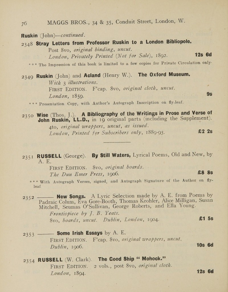 Ruskin (John)—coxtenued. 2348 Stray Letters from Professor Ruskin to a London Bibliopole. Post 8vo, ovzginal binding, uncut. | London, Privately Printed (Not for Sale), 1892. 12s 6d *** The Impression of this book is limited to a few copies for Private Circulation only- 2349 Ruskin (John) and Acland (Henry W.). The Oxford Museum. With 3 wlustrations. FIRST EDITION. F’cap. 8vo, o7zginal cloth, uncut. London, 1859. 9s *** Presentation Copy, with Author’s Autograph Inscription on fly-leaf. # 2350 Wise (Thos. J.). A Bibliography of the Writings in Prose and Verse of John Ruskin, LL.D., in 19 original parts Gncluding the Supplement). Ato, original wrappers, uncut, as rssued. London, Printed for Subscribers only, 1889-93. £2 2s ——]—$—$—$———$ 2351 RUSSELL (George). By Still Waters, Lyrical Poems, Old and New, by yas Ce FIRST EDITION. 8vo, original boards. The Dun Emer Press, 1900. | £8 8s *** With Autograph Verses, signed, and Autograph Signature of the Author on fly- leaf 2352 New Songs. A Lyric Selection made by A. E. from Poems by  Padraic Colum, Eva Gore-Booth, Thomas Keohler, Alice Milligan, Susan Mitchell, Seumas O’Sullivan, George Roberts, and Ella Young. Frontispiece by J. B. Yeats. 8vo, boards, uncut. Dublin, London, 1904. £1 5s Some Irish Essays by A. E. FIRST EDITION. F’cap. 8vo, ovzginal wrappers, uncut. Dublin, 1900. 10s 6d  2353 2354 RUSSELL (W. Clark). The Good Ship “ Mohock.”’ First EDITION. 2 vols., post 8vo, ovzgzmal cloth. London, 1804. 12s 6d