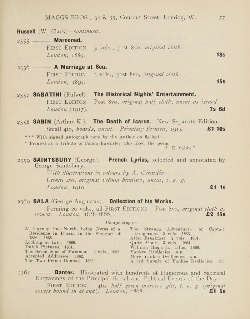 Russell (W. Clark)—continued. 2355 ———— Marooned. SHIRSi EDITION. 3 yols.,, post ovo, d72g7val “clorn. London, 1880. 18s 2356 ———— A Marriage at Sea. FIRST EDITION. 2 vols., post 8vo, ovzgzxal cloth. London, 1801. 15s _ 2357 SABATINI (Rafael). The Historical Nights’ Entertainment. | FIRST EDITION. Post 8vo, orzgznal haif cloth, uncut as issued. London (1917). 7s 6d 2358 SABIN (Arthur K.). The Death of Icarus. New Separate Edition. Small ato, boards, uncut. Privately Printed, 1915. £1 10s *** With signed Autograph note by the Author on fly-leaf :— “ Printed as a tribute to Canon Rawnsley who liked the poem. A, Kk Sabi” 2359 SAINTSBURY (George). French Lyrics, selected and annotated by George Saintsbury. With illustrations in colours by A. Gérardin. Crown 4to, ovzginal vellum binding, uncut, ¢t. e. g. London, IQI0. £1 1s 2300 SALA (George Augustus). Collection of his Works. | Forming 20 vols., all FIRST EDITIONS. Post 8vo, o7zgznal cloth as essued. London, 1858-1866. £2 15s Cemprising :— A Journey Due North, being Notes of a The Strange Adventures of Captain Residence in Russia in the Summer of Dangerous. 3 vols. 1863. 1856. 1858. After Breakfast. 2 vols. 1864. Looking at Life. 1860. Quite Alone. 3 vols. 1864. Dutch Pictures. 1861. William Hogarth. Illus. 1866. The Seven Sons of Mammon. 3 vols., 1862. Yankee Drolleries. N.p, Accepted Addresses. 1862. More Yankee Drolleries. wn.p. The Two Prima Donnas. 1862. A 3rd Supply of Yankee Drolleries. N.p. 2361 ———— Banter. [Illustrated with hundreds of Humorous and Satirical Engravings of the Principal Social and Political Events of the Day. FIRST EDITION. 4to, half green morocco gilt, t. e. g. (original covers bound in at end). London, 1868. £1 5s