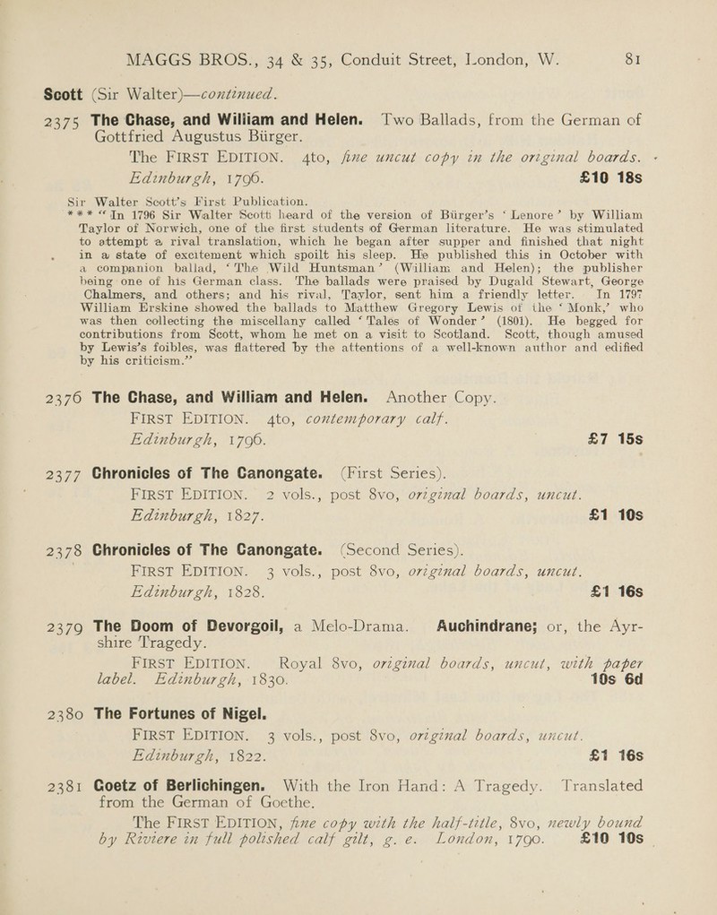 Scott (Sir Walter)—continued. 2375 The Chase, and Wiliiam and Helen. Two Ballads, from the German of Gottfried Augustus Biirger. The FIRST EDITION. 4to, five uncut copy in the original boards. Edinburgh, 1700. £10 18s Sir Walter Scott’s First Publication. *** “Tn 1796 Sir Walter Scott heard of the version of Biirger’s ‘ Lenore’ by William Taylor of Norwich, one of the first students of German literature. He was stimulated to attempt a rival translation, which he began after supper and finished that night in a state of excitement which spoilt his sleep. Hie published this in October with a companion ballad, ‘The Wild Huntsman’ (William and Helen); the publisher being one of his German class. The ballads were praised by Dugald Stewart, George Chalmers, and others; and his rival, Taylor, sent him a friendly letter. In 1797 William Erskine showed the ballads to Matthew Gregory Lewis of the ‘ Monk,’ who was then collecting the miscellany called ‘Tales of Wonder’ (1801). He begged for contributions from Scott, whom he met on a visit to Scotland. Scott, though amused by Lewis’s foibles, was flattered by the attentions of a well-known author and edified by his criticism.”’ 2370 The Chase, and William and Helen. Another Copy. FIRST EDITION. 4to, contemporary calf. Edinburgh, 1700. £7 15s 2377 Chronicles of The Canongate. (First Series). FIRST EDITION. 2 vols., post 8vo, ovzgznal boards, uncut. Edinburgh, 1827. £1 10s 2378 Chronicles of The GCanongate. (Second Series). | FIRST EDITION. 3 vols., post 8vo, o7zginal boards, uncut. Edinburgh, 1828. £1 16s 2379 The Doom of Devorgoil, a Melo-Drama. Auchindrane; or, the Ayr- shire T'ragedy. FIRST EDITION. Royal 8vo, orzginal boards, uncut, with paper label. Edinburgh, 1830. 10s 6d 2380 The Fortunes of Nigel. FIRST EDITION. 3 vols., post 8vo, ovzgznal boards, uncut. Edinburgh, 1822. £1 16s 2381 Goetz of Berlichingen. With the Iron Hand: A Tragedy. Translated from the German of Goethe. The FIRST EDITION, fue copy with the half-title, 8vo, newly bound by Riviere in full polished calf gilt, g. e. London, 1790. £10 10s |