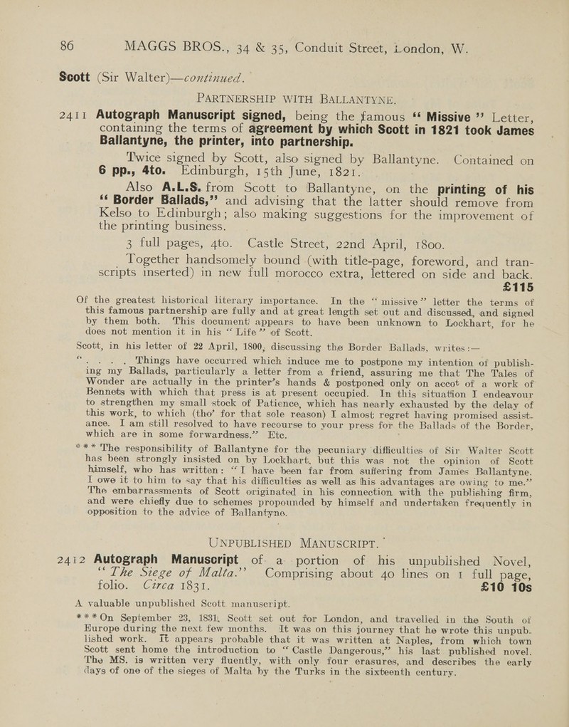 Scott (Sir Walter)—continued. PARTNERSHIP WITH BALLANTYNE. 2411 Autograph Manuscript signed, being the famous * Missive ’? Letter, containing the terms of agreement by which Scott in 1821 took James Ballantyne, the printer, into partnership. Twice signed by Scott, also signed by Ballantyne. Contained on 6 pp., 4to. Edinburgh, 15th June, 1821. Also A.L.S. from Scott to Ballantyne, on the printing of his ‘‘ Border Ballads,”? and advising that the latter should remove from Kelso to Edinburgh; also making suggestions for the improvement of the printing business. 3 full pages, ato. Castle Street, 22nd April, 1800. Together handsomely bound (with title-page, foreword, and tran- scripts inserted) in new full morocco extra, lettered on side and back. £115 Of the greatest historical literary importance. In the “ missive” letter the terms of this famous partnership are fully and at great length set out and discussed, and signed by them both. ‘This document appears to have been unknown to Lockhart, for he does not mention it in his “ Life” of Scott. Scott, in his letter of 22 April, 1800, discussing the Border Ballads, writes :— cn en Things have occurred which induce me to postpone my intention of publish- ing my Ballads, particularly a letter from a friend, assuring me that The Tales of Wonder are actually in the printer’s hands &amp; postponed only on accot of a work of Bennets with which that press is at present occupied. In this situation I endeavour to strengthen my small stock of Patience, which has nearly exhausted by the delay of this work, to which (tho’ for that sole reason) I almost regret having promised assist- ance. I am still resolved to have recourse to your press for the Ballads of the Border, which are in some forwardness.” Etc. ** The responsibility of Ballantyne for the pecuniary difficulties of Sir Walter Scott has been strongly insisted on by Lockhart, but this was not the opinion of Seott himself, who has written: “I have been far from suffering from James Ballantyne. I owe it to him to say that his difficulties as well as his advantages are owing to me.” The embarrassments of Scott originated in his connection with the publishing firm, and were chiefly due to schemes propounded by himself and undertaken frequently in opposition to the advice of Ballantyne. Ve ci UNPUBLISHED MANUSCRIPT. 2412 Autograph Manuscript of. a portion of his unpublished Novel, “Lhe Siege of Malta.’’ Comprising about 40 lines on 1 full page, FOO. -2C 70a 1831, £10 10s A valuable unpublished Scott manuscript. *** On September 23, 1831, Scott set out for London, and travelied in the South of Hurope during the next few months. It was on this journey that he wrote this unpub- lished work. It appears probable that it was written at Naples, from which town Scott sent home the introduction to “‘ Castle Dangerous,” his last published novel. The MS. is written very fluently, with only four erasures, and describes the early days of one of the sieges of Malta by the Turks in the sixteenth century.