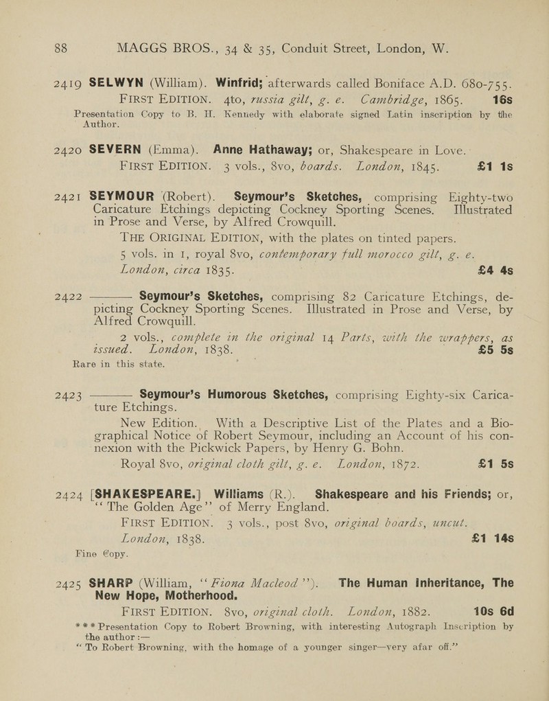 2419 SELWYN (William). Winfrid; afterwards called Boniface A.D. 680-755. FIRST EDITION. 4to, 7ussza gal, go: €) “‘Camorid 2c, 1305, 16s Presentation Copy to B. H. Kennedy with elaborate signed Latin inscription by the Author. 2420 SEVERN (Emma). Anne Hathaway; or, Shakespeare in Love. PIRST EDITION::' 3 vols), 3vo,-d0ards.. “London, 1843. £1 1s 2421 SEYMOUR (Robert). Seymour’s Sketches, comprising Eighty-two Caricature Etchings depicting Cockney Sporting Scenes. Illustrated in Prose and Verse, by Alfred Crowquill. | THE ORIGINAL EDITION, with the plates on tinted papers. 5 vols. in 1, royal 8vo, contemporary full morocco gilt, g. e. London, circa 1835. | £4 4s 2422  —— Seymour’s Sketches, comprising 82 Caricature Etchings, de- picting Cockney Sporting Scenes. Illustrated in Prose and Verse, by Alfred Crowquill. 2 vols., complete in the original 14 Parts, with the wrappers, as zssued. London, 1838. | £5 5s Rare in this state.  Seymour’s Humorous Sketches, comprising Eighty-six Carica- ture Etchings. New Edition. With a Descriptive List of the Plates and a Bio- graphical Notice of Robert Seymour, including an Account of his con- nexion with the Pickwick Papers, by Henry G. Bohn. Royal 8vo, orginal cloth gilt, g.e. London, 1872. £1 5s 2423 2424 [SHAKESPEARE.] Williams (R.). Shakespeare and his Friends; or, ‘The Golden Age’’ of Merry England. | FIRST EDITION. 3 vols., post 8vo, ovzginal boards, uncut. London, 1838. £1 14s Fine €opy. . 2425 SHARP (William, ‘“‘ Pzoxa Macleod’’). The Human Inheritance, The New Hope, Motherhood. FIRST EDITION. 8vo, ovzginal cloth. London, 1882. 10s 6d ** * Presentation Copy to Robert Browning, with interesting Autograph Inscription by the author :— “To Robert Browning, with the homage of a younger singer—very afar off.”