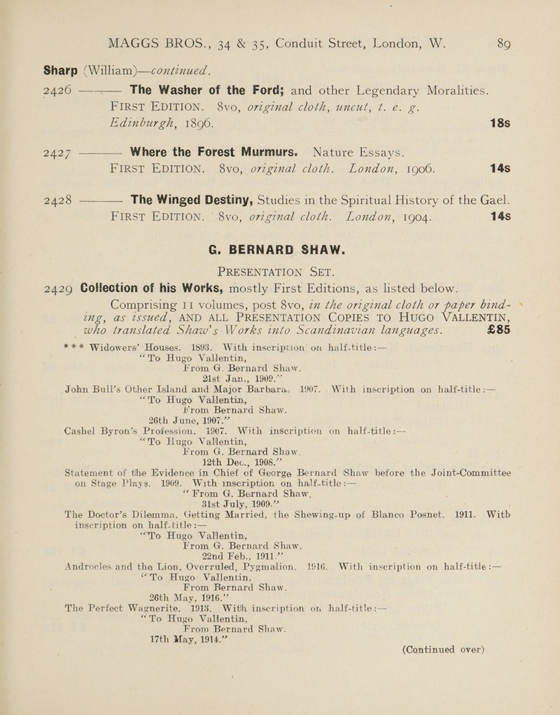 Sharp (William)—continued. 2420 —-_—— The Washer of the Ford; and other Legendary Moralitties. FIRST EDITION. 8vo, original cloth, uncut, t. ée. g. Edinburgh, 1806. 18s 2427 —__—— Where the Forest Murmurs. Nature Essays. FIRST EDITION. 8vo, orzgznal cloth. London, 1900. 14s 2428 —__—— The Winged Destiny, Studies in the Spiritual History of the Gael. FIRST EDITION. ° 8vo, ovzginal cloth. London, 1904. 14s G. BERNARD SHAW. PRESENTATION SET. 2429 Collection of his Works, mostly First Editions, as listed below. Comprising 11 volumes, post 8vo, zz the original cloth or paper bind- » ing, as issued, AND ALL PRESENTATION COPIES TO Huco VALLENTIN, _ who translated Shaw's Works into Scandinavian languages. £85 *** Widowers’ Houses. 1893. With inscription on half-title:— “To Hugo Vallentin, From G. Bernard Shaw. Zist Jan., 1909.” John Bull’s Other Island and Major Barbara. 1907... With inscription on half-title :— “To Hugo Vallentin, from Bernard Shaw. 26th June, 1907.7 Cashel Byron’s Profession. 1907. With inscription on half-title :— “To Hugo Valilentin, From G. Bernard Shaw. 12th Dec., 1908.” Statement of the Evidence in Chief on George Bernard Shaw before the ine Oorngieiee on Stage Plays. 1969. With inscription on half-title:— “From G. Bernard Shaw, Bist July, 1909.” The Doctor’s Dilemma, Getting Married, the Shewing-up of Blanco Posnet. 1911. Witb inscription on half-title :— “To Hugo Valilentin, From G. Bernard Shaw. 22nd Feb... 1911. Androcles and the Lion, Overruled, Pygmalion. 1916. With imscription on half-title :— “To Hugo’ Vallentin, From Bernard Shaw. 26th May, 1916.”’ The Perfect Wagnerite. 1918. With inscription on half-title:— “To Hugo Vallentin, From Bernard Shaw. 17th May, 1914.” (Continued over)