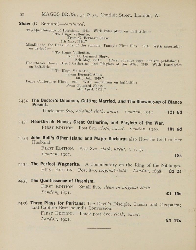 Shaw (G. Bernard)—continued. The Quintessence of Ibsenism. i913. With inscription on half-title :— “To Hugo Vallentin, From G. Bernard Shaw. 17th May, 1914.’” Misalliance, the Dark Lady of the Sonnets, Fanny’s First Play. 1914. With inscription en fly-leaf :— “To Hugo Valientin, From G. Bernard Shaw. 18th May, 1914.” (First advance copy—not yet published.) Heartbreak House, Great Catherine, and Playlets of the War. 1919. With inscription on half-title :— “To Hugo Vallentin, ifrom Bernard Shaw. 10th Oct., 1919.” Peace Conference Hints. 1919, With inscription on half-title :— From Bernard Shaw. oth April, 1919.’ 2430 The Doctor’s Dilemma, Getting Married, and The Shewing-up of Blanco Posnet. Thick post 8vo, o7viginal cloth, uncut. London, iQIt. 12s 6d 2431 Heartbreak House, Great Catherine, and Playlets of the War. FIRST EDITION. Post 8vo, cloth, uncut. London, 1910. 10s 6d 2433 John Bull’s Other Island and Major Barbara; also How he Lied to Her Husband. FIRST EDITION. Post 8vo, cloth, UNCUL Le. 2. London, 1907. 18s 2434 The Perfect Wagnerite. A Commentary on the Ring of the Niblungs. FIRST EDITION. Post 8vo, original cloth. London, 1898. £2 2s 2435 The Quintessence of Ibsenism. FIRST EDITION. Small 8vo, clean in original cloth. London, 1891. 7 £1 10s 2430 Three Plays for Puritans: The Devil’s Disciple; Caesar and Cieapatra; and Captain Brassbound’s Conversion. FIRST EDITION. Thick post 8vo, cloth, uncut.