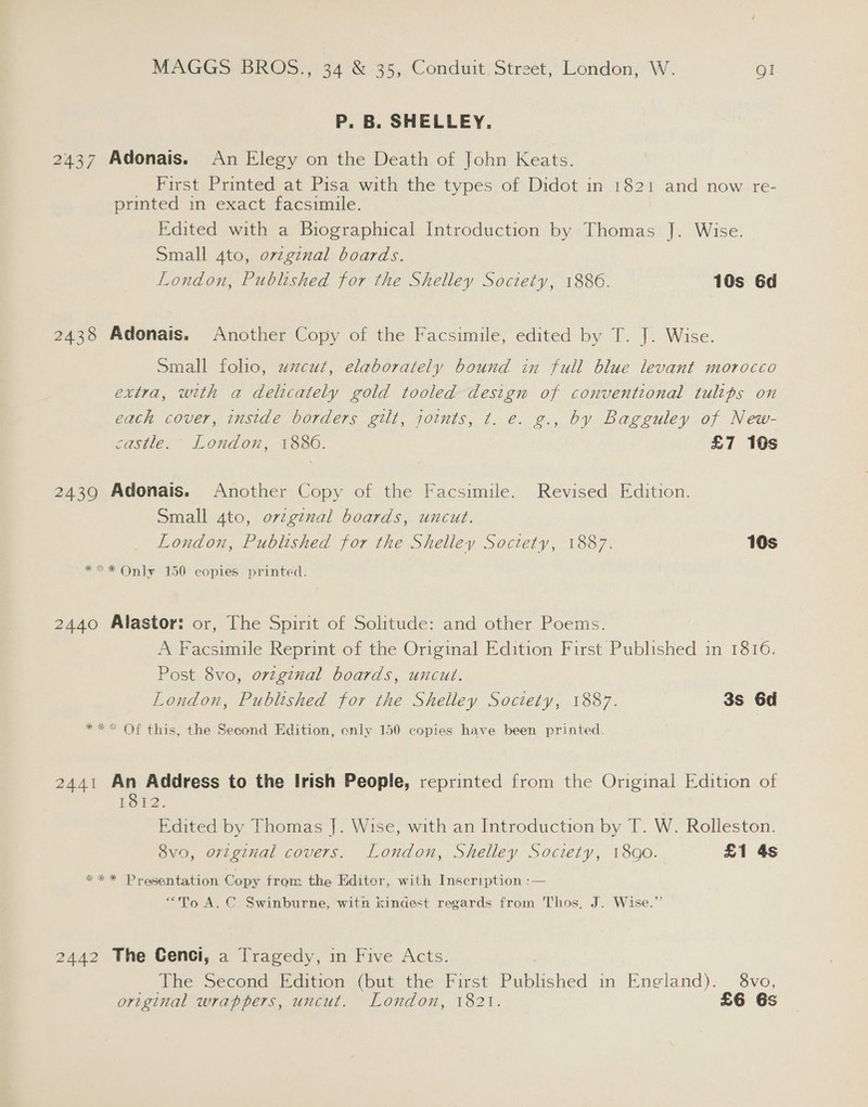 P. B. SHELLEY. 2437 Adonais. An Elegy on the Death of John Keats. _ First Printed at Pisa with the types of Didot in 1821 and now re- printed in exact facsimile. Edited with a Biographical Introduction by Thomas J. Wise. Small ato, ovzgznal boards. London, Published for the Shelley Society, 1886. 10s 6d 2438 Adonais. Another Copy of the Facsimile, edited by T. J. Wise. Small folio, wzcut, elaborately bound in full blue levant morocco extra, with a delicately gold tooled design of conventional tulips on each cover, inside borders gilt, joints, t. e. g., by Bagguley of New- castle. London, 1886. £7 10s 2439 Adonais. Another Copy of the Facsimile. Revised Edition. Small 4to, ovzgznal boards, uncut. London, Published for the Shelley Society, 1887. 10s *=* Only 150 copies printed. 2440 Alastor: or, The Spirit of Solitude: and other Poems. A Facsimile Reprint of the Original Edition First Published in 1816. Post 8vo, ovzginal boards, uncut. London, Published for the Shelley Soctety, 1887. 3s 6d **&lt; Of this, the Second Edition, enly 150 copies have been printed. 2441 An Address to the Irish People, reprinted from the Original Edition of 1812. Edited by Thomas J. Wise, with an Introduction by T. W. Rolleston. 8vo, ortginal covers. London, Shelley Society, 18gQ0. £1 4s *** Presentation Copy from the Editor, with Inscription :— “To A. C. Swinburne, witn kindest regards from Thos, J. Wise.” 2442 The Cenci, a Tragedy, in Five Acts. The Second (edition, (put the: First Baitcstied im. Eneland). — ovo, original wrappers, uncut. London, 1821. £6 6s