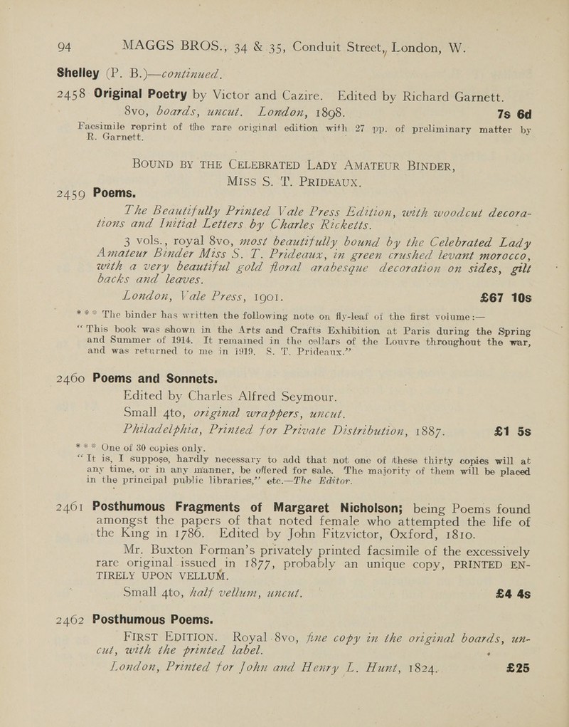 Shelley (P. B.)—continued. 2458 Original Poetry by Victor and Cazire. Edited by Richard Garnett. 8vo, boards, uncut. London, 1808. 7s 6d Facsimile reprint of the rare original edition with 27 pp. of preliminary matter by R. Garnett. BOUND BY THE CELEBRATED LADY AMATEUR BINDER, Miss S.-i PRIDEAUS 2459 Poems, _ Lhe Beautifully Printed Vale Press Edition, with woodcut decora- tzons and Initial Letters by Charles Ricketts. 3 vols., royal 8vo, most beautifully bound by the Celebrated Lady Amateur Binder Miss S. T. Prideaux, in green crushed levant morocco, wth a very beautiful gold floral arabesque decoration on sides, gilt backs and leaves. London, Vale Press, igot. £67 10s ** The binder has written the following note on fly-leaf of the first volume:— “This book was shown in the Arts and Crafts Exhibition at Paris during the Spring and Summer of 1914. It remained in the cellars of the Louvre throughout the war, and was returned to me in i919. S. T. Prideaux.” * 24600 Poems and Sonnets. Edited by Charles Alfred Seymour. Small 4to, ovzgznal wrappers, uncut. Philadelphia, Printed for Private Distribution, 1887. £1 5s *** One of 30 copies only. “Tt is, I suppose, hardly necessary to add that not one of these thirty copies will at any time, or in any manner, be offered for sale. 'The majority of them will be placed in the principal public libraries,’’ ete—The Editor. 2461 Posthumous Fragments of Margaret Nicholson; being Poems found amongst the papers of that noted female who attempted the life of the King in 1786. Edited by John Fitzvictor, Oxford, 1810. Mr. Buxton Forman’s privately printed facsimile of the excessively rare original issued in 1877, probably an unique copy, PRINTED EN- TIRELY UPON VELLUM. Small 4to, half vellum, uncut. £4 4s 24602 Posthumous Poems. FIRST EDITION. Royal.8vo, five copy in the original boards, un- cut, wth the printed label. ‘