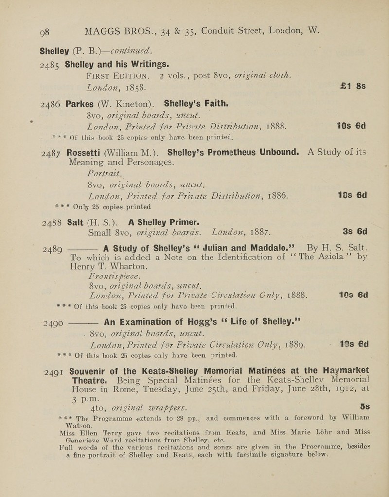 Shelley (P. B.)—coxdenued. 2485 Shelley and his Writings. FIRST EDITION. 2 vols., post 8vo, o7vzgznal cloth. London, 1858. £1 8s 2486 Parkes (W. Kineton). Shelley’s Faith. ; 8vo, original boards, uncut. — London, Printed for Private Distribution, 1888. 10s 6d *** Of this book 25 copies only have been printed, 2487 Rossetti (William M.). Shelley’s Prometheus Unbound. A Study of its Meaning and Personages. Portrait. 8vo, original boards, uncut. London, Printed for Private Distribution, 1880. 10s 6d *** Only 25 copies printed 2488 Salt (H.S.). A Shelley Primer. Small 8vo, orzginal boards. London, 1887. 3s 6d 2489 ———— A Study of Shelley’s ‘‘ Julian and Maddalo.”’ By H. S. Salt. To which is added a Note on the Identification of ‘‘ The Aziola’’ by Henry T. Wharton. Frontispiece. 8vo, orginal boards, uncut. London, Printed for Private Circulation Only, 1888. 1@s 6d *** Of this book 25 copies only have been printed.  ‘2490 —— An Examination of Hogg’s ‘‘ Life of Shelley.” . 8vo, orzgznal boards, uncut. London, Printed for Private Circulation Only, 1889. - 10s 6d *** Of this book 25 copies only have been printed. 2491 Souvenir of the Keats-Shelley Memorial Matinées at the Haymarket Theatre. Being Special Matinées for the Keats-Shelley Memorial House in Rome, Tuesday, June 25th, and Friday, June 28th, Ig12, at Sepa | 3 Ato, original wrappers. 5S *** The Programme extends to 28 pp., and commences with a foreword by William Watson. Miss Ellen Terry gave two recitations from Keats, and Miss Marie Lohr and Miss Genevieve Ward recitations from Shelley, etc. Full words of the various recitations and songs are given in the Programme, besides a fine portrait of Shelley and Keats, each with facsimile signature below.