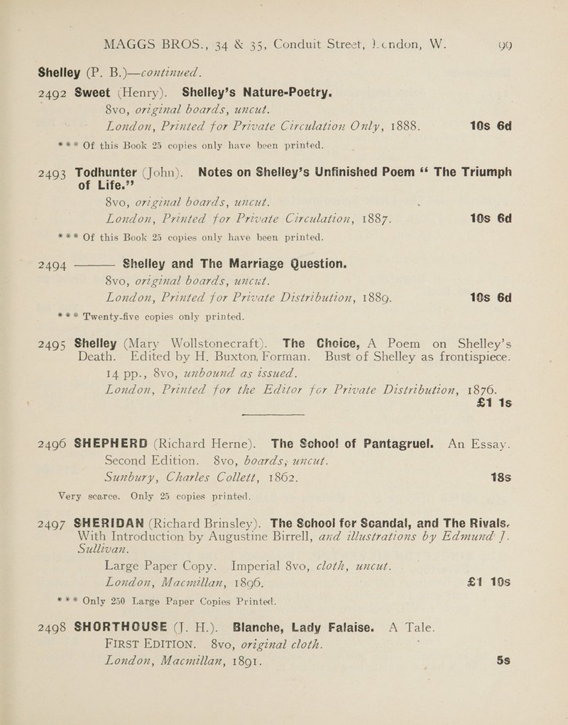 Shelley (P. B.)—contznued. 2492 Sweet (Henry). Shelley’s Nature-Poetry. 8vo, orzgznal boards, uncut. London, Printed for Private Circulation Only, 1888. 10s 6d *** Of this Book 25 copies only have been printed. 2493 Todhunter (John). Notes on Shelley’s Unfinished Poem ‘* The Triumph of Life.’ 8vo, original boards, uncut. London, Printed for Private Circulation, 1887. 1@s 6d *** Of this Book 25 copies only have been printed.  Shelley and The Marriage Question. 8vo, ortginal boards, uncut. London, Printed for Private Distribution, 1889. 18s 6d 2494 *** Twenty-five copies only printed. 2495 Shelley (Mary Wollstonecraft). The Chcice, A Poem on Shelley’s Death. Edited by H. Buxton, Forman. Bust of Shelley as frontispiece. 14 pp., 8vo, uzbound as issued. London, Printed for the Editor for Private Distribution, 1870. £1 1s 24960 SHEPHERD (Richard Herne). The Schoo! of Pantagruel. An Essay. Second Edition. 8vo, boards, uncut. , Sunbury, Charles Collett, 1862. 18s Very scarce. Only 25 copies printed. 2497 SHERIDAN (Richard Brinsley). The School for Scandal, and The Rivals. With Introduction by Augustine Birrell, axd cllustrations by Edmund J. Sullivan. Large Paper Copy. Imperial 8vo, cloth, uncut. London, Macmullan, 18996. | £1 10s *** Only 250 Large Paper Copies Printed. 2498 SHORTHOUSE (|. H.). Blanche, Lady Falaise. A Tale. FIRST EDITION. 8vo, original cloth. London, Macmillan, 1801. 5s