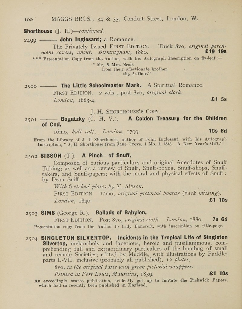 Shorthouse (J. H.)—contznued. 2499 John Inglesant; a Romance. The Privately Issued FIRST EDITION. Thick 8vo, orzginal parch- ment covers, uncut. Birmingham, 1880. £19 19s *** Presentation Copy from the Author, with his Autograph Inscription on fly-leaf :— -©*Mr. &amp; Mrs. Scott from their affectionate brother the Author.”    2500 The Little Schoolmaster Mark. A Spiritual Romance. FIRST EDITION. 2 vols., post 8vo, orzgznal cloth. London, 1883-4. £1 5s ]. 4t-SHORTHOUSE.S COPY. 2501 Bogatzky (C. H. V.). A Goiden Treasury for the Children of Cod. 16mo, half calf. London, 1799. 10s 6d From the Library of J. H Shorthouse, author of John Iuglesant, with his Autograph Inscription, “J. H. Shorthouse from Jane Grove, 1 Mo. 1, 1845. A New Year’s Gift.” 2502 SIBSON (T.). A Pinch—of Snuff. Composed of curious particulars and original Anecdotes of Snuff Taking; as well as a review of Snuff, Snuff-boxes, Snuff-shops, Snuff- takers, and Snuff-papers; with the moral and physical effects of Snuff : by Dean Sniff. With 6 etched plates by T. Sibson. First EDITION. 12mo, original pictorial boards (back missing). London, 1840. £1 10s 2503 SIMS (George R.). Ballads of Babylon. | FIRST EDITION. Post 8vo, original cloth. London, 1880. 178 6a Presentation copy from the Author to Lady Bancroft, with inscription on title-page. 2504 SINCLETON SILVERTOP. Incidents in the Tropical Life of Singieton Silvertop, melancholy and facetious, heroic and pusillanimous, com- prehending full and extraordinary particulars of the humbug of small and remote Societies; edited by. Muddle, with illustrations by Fuddle; parts I.-VII. inclusive (probably all published), 12 flates. 8vo, zn the original parts with green pictorial wrappers. Printed at Port Louis, Mauritius, 18309. £1 10s An exceedingly scarce publication, evidently got up to imitate the Pickwick Papers, which had so recently been published in England.