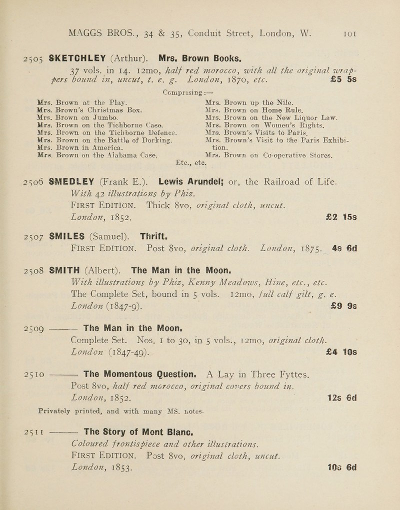 2505 SKETCHLEY (Arthur). Mrs. Brown Books. 37 vols. in 14. 12mo, half red morocco, with all the original wrap- Pars Dound im, uncut, t..e. g: London, 1870, etc. £5 5s Comprising :— Mrs. Brown at the Play. Mrs. Brown up the Nile. Mrs. Brown’s Christmas Box. Mrs. Brown on Home Rule, Mrs. Brown on Jumbo. Mrs. Brown on the New Liquor Law. Mrs. Brown on the Tichborne Case. Mrs. Brown on Women’s Rights. Mrs. Brown on the Tichborne Defence. Mrs. Brown’s Visits to Paris, Mrs. Brown on the Battle of Dorking. Mrs. Brown’s Visit to the Paris Exhibi- Mrs. Brown in America. tion. Mrs. Brown on the Alabama Case. Mrs. Brown on Co-operative Stores. Ete., ete. 2506 SMEDLEY (Frank E.). Lewis Arundel; or, the Railroad of Life. With 42 tllustraticns by Phiz. FIRST EDITION. Thick 8vo, ovzginal cloth, uncut. London, 1852. £2 15s 2507 SMILES (Samuel). Thrift. : FIRST EDITION. Post 8vo, original cloth. London, 1875. 48 6d 2508 SMITH (Albert). The Man in the Moon. With illustrations by Phiz, Kenny Meadows, Hine, etc., etc. The Complete Set, bound in 5 vols. t2mo, fudl calf gilt, g. e. London (1847-0). | £9 9s 2509 ———— The Man in the Moon, Complete Set. Nos. 1 to 30, in 5 vols., 12mo, original cloth. London (1847-49). | £4 10s 2510 ———— The Momentous Question. A Lay in Three Fyttes. Post 8vo, half red morocco, original covers bound in. London, 1852. . 12s 6d Privately printed, and with many MS. notes. 2511 ——_—— The Story of Mont Blanc. Coloured frontispiece and other illustrations. FIRST EDITION. Post 8vo, ovzginal cloth, uncut. London, 1853. 103 6d