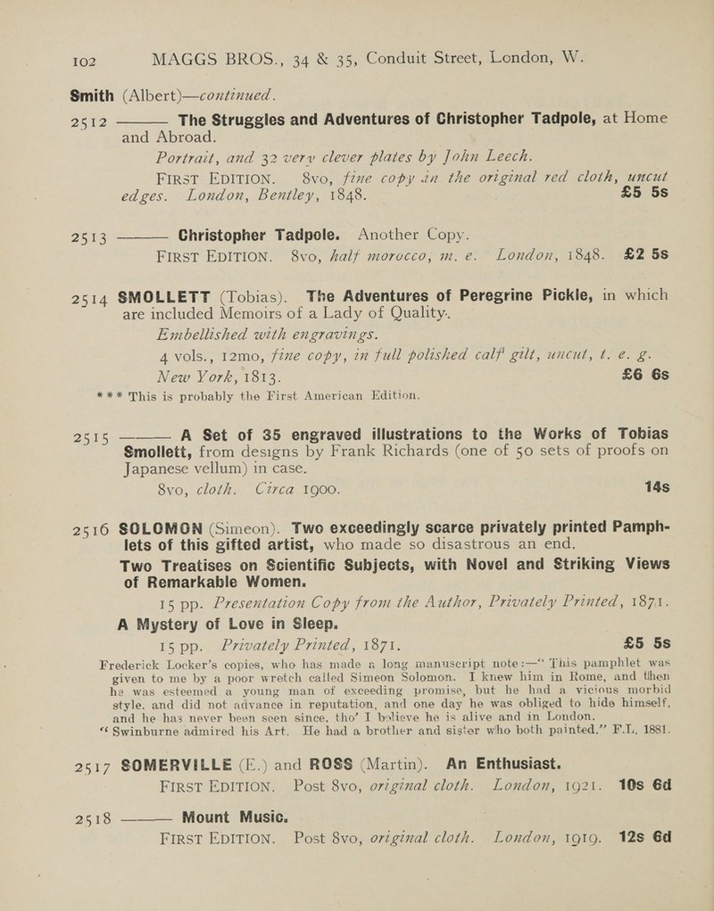 Smith (Albert)—coxtinued. 2512 ——— The Struggles and Adventures of Christopher Tadpole, at Home and Abroad. | Portrait, and 32 very clever plates by John Leech. FIRST EDITION. 8vo, fznme copy in the ortginal red cloth, uncut edges. London, Bentley, 1848. — sis £5 5s 2513 ———— Christopher Tadpole. Another Copy. First EDITION. 8vo, half morocco, m.e. London, 1848. £2 5s 2514 SMOLLETT (Tobias). The Adventures of Peregrine Pickle, in which are included Memoirs of a Lady of Quality. Embellished with engravings. 4 vols., 12mo, fine copy, in full polished calf’ gilt, uncut, ¢. é. g. New York, 1813. £6 6s *** This is probably the First American Edition. 2515 ——— A Set of 35 engraved illustrations to the Works of Tobias Smollett, from designs by Frank Richards (one of 50 sets of proofs on Japanese vellum) in case. Svo, cloth: Circa 1900. 14s 2516 SOLOMON (Simeon). Two exceedingly scarce privately printed Pamph- lets of this gifted artist, who made so disastrous an end. Two Treatises on Scientific Subjects, with Novel and Striking Views of Remarkable Women. 15 pp. Presentation Copy from the Author, Privately Printed, 1871. A Mystery of Love in Sleep. | [5 pp. Prvately Pruted, 17% £5 5s Frederick Locker’s copies, who has made a long manuscript note:—‘‘ This pamphlet was given to me by a poor wretch cailed Simeon Solomon. I knew him in Rome, and then he was esteemed a young man of exceeding promise, but he had a vicious morbid style. and did not advance in reputation, and one day he was obliged to hide himself, and he has never been seen since, tho’ I bolieve he is alive and in London. ‘¢ Swinburne admired his Art. He had a brother and sister who both painted.” F.L. 1881. 2617 SOMERVILLE (E.) and ROSS (Martin). An Enthusiast. FIRST EDITION. Post 8vo, orzgznal cloth. London, 1921. 10s 6d 2518 ——— Mount Music.