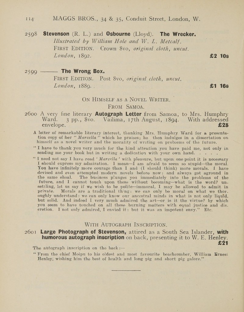 2598 Stevenson (R. L.) and Osbourne (Lloyd). The Wrecker. Illustrated by William Hole and W. L. Metcalf. FIRST EDITION. Crown 8vo, ortgznal cloth, uncut. London, 1802. £2 10s 2599 ———— The Wrong Box. FIRST EDITION. Post 8vo, orzginal cloth, uncut. London, 28800; Be £1 16s On HIMSELF AS A NOVEL WRITER. — FROM SAMOA. 2600 A very fine literary Autograph Letter from Samoa, to Mrs. Humphry Ward. 3 pp., 8vo. Vailima, 17th August, 1894... With addressed envelope. : £28 A letter of remarkable literary interest, thanking Mrs. Humphry Ward for a presenta- tion copy of lher ‘‘ Marcella’? which he praises; he then indulges in a dissertation on himself as a novel writer and the morality of writing on probiems of the future. “T have to thank you very much for the kind attention you have paid me, not only in sending me your book but in writing a dedication with your own hand. €6é I need not say I have read ‘ Marcella’ with pleasure, but upon one point it is necessary I should express my admiration. I mean—I am afraid to seem so stupid—the moral. You have infinitely more courage than I and (I should think) more morals. I have devised and even attempted modern novels before now: and always got aground in . the same shoal. The business plunges you immediately into the problems of the future, and I cannot touch upon these without becoming—what is the word? un- settling, let us say if we wish to be polite—immoral, I may be allowed to admit in private. Morais are a traditional thing: we can only be moral on what we thor- oughly understand: we can only know our ancestral minds in what is not only liquid, but solid. And indeed I very much admired the art—or is it the virtue? by which you seem to have touched on all these burning matters with equal justice and dis- eretion. I not only admired, I envied it: but it was an impotent envy.” Ete. WITH AUTOGRAPH INSCRIPTION. 2601 Large Photograph of Stevenson, attired as a South Sea Islander, with humorous autograph inscription on back, presenting it to W. E. Henley. 7 £21 The autograph inscription on the back :— ‘‘ From the chief Moipu to his oldest and most favourite beachcomber, William Ernesi Henley, wishing him the best of health and long pig and short pig galore.”