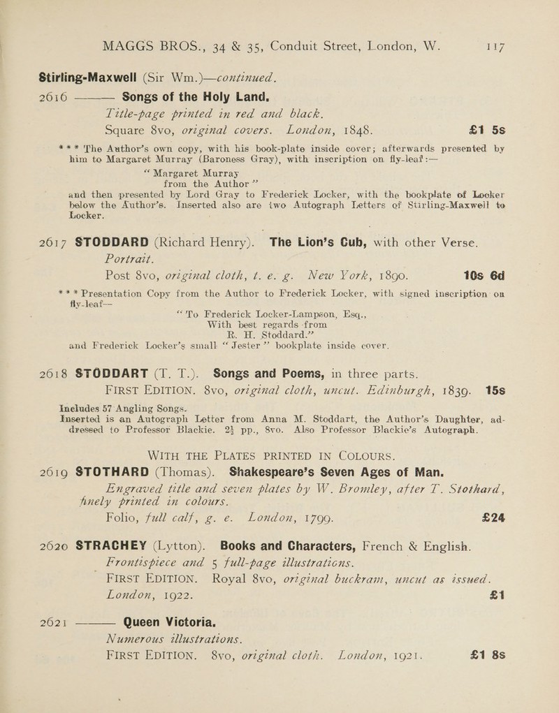 Stirling-Maxwell (Sir Wm. )—coxtinued. 2016 ———— Songs of the Holy Land. Title-page printed in red and black. Square 8vo, original covers. London, 1848. £1 5s *** The Author’s own copy, with his book-plate inside cover; afterwards presented by him to Margaret Murray (Baroness Gray), with inscription on fly-leaf:— * Margaret Murray from the Author” and then presented by Lord Gray to Frederick Locker, with the bookplate of Locker below the Author’s. Inserted also are iwo Autograph Letters of Stirling-Maxweil to Locker. 2617 STODDARD (Richard Henry). The Lion’s Cub, with other Verse. Portrait. Post 8vo, orzgznal cloth, t. e. g. New York, 1890. 10s Gd ** * Presentation Copy from the Author to Frederick Locker, with signed inscription on fly-leaf-- ““To Frederick Loecker-Lampson, Esq., With best regards from Rk. H. Stoddard.” and Frederick Locker’s small “ Jester”? bookplate inside cover. 2618 STODDART (T. T.). Songs and Poems, in three parts. FIRST EDITION. 8vo, original cloth, uncut. Edinburgh, 1839. 15s Ineludes 57 Angling Songs. Inserted is an Autograph Letter from Anna M. Stoddart, the Author’s Daughter, ad- dressed to Professor Blackie. 23 pp., 8vo. Also Professor Blackie’s Autograph. WITH THE PLATES PRINTED IN COLOURS. 2619 STOTHARD (Thomas). Shakespeare’s Seven Ages of Man. Engraved title and seven plates by W. Bromley, after 1. Stothard, finely printed in colours. Folio, full calf, g. e. London, 1799. £24 2620 STRACHEY (Lytton). Books and Characters, French &amp; English. Frontispiece and 5 full-page illustrations. | FIRST EDITION. Royal 8vo, orginal buckram, uncut as issued. Loudon, 1922. £i 2621 ——— Queen Victoria. Numerous illustrations. FIRST EDITION. 8vo, ortginal cloth. London, 1921. £1 8s