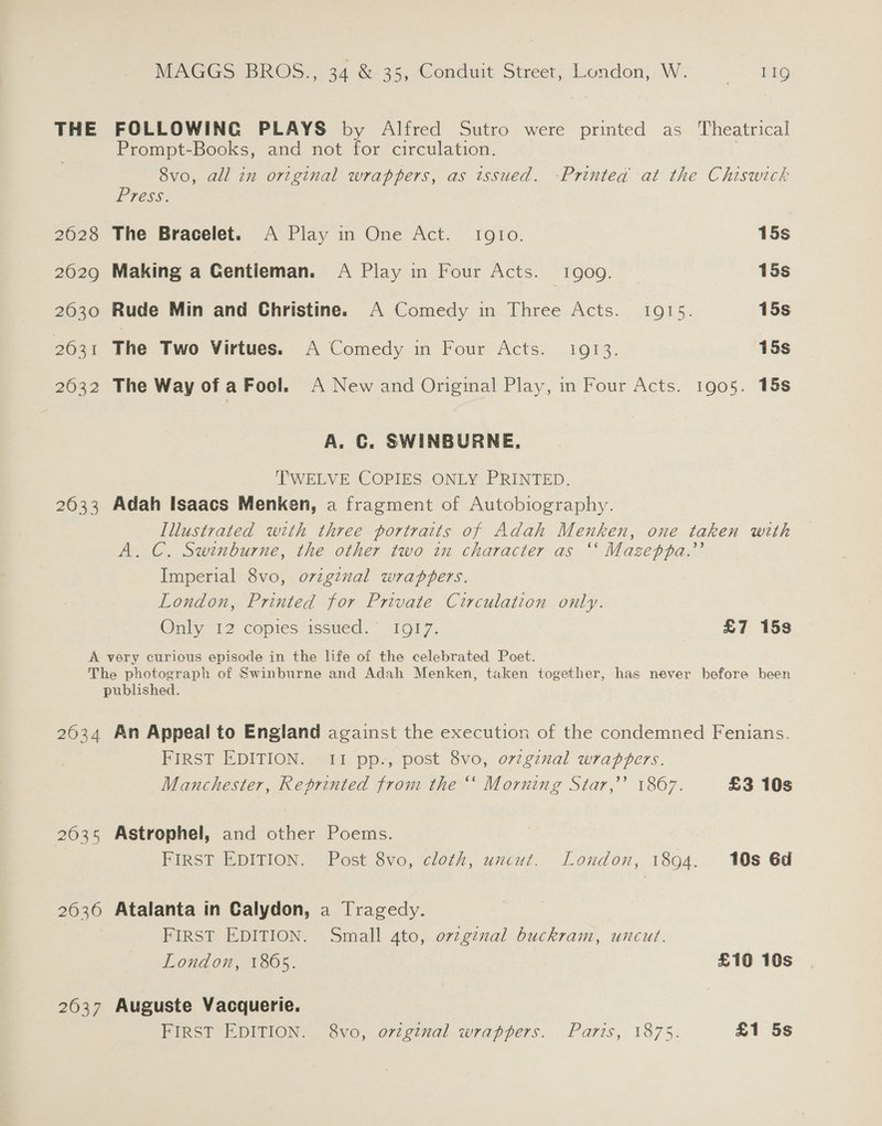 THE FOLLOWING PLAYS by Alfred Sutro were printed as Theatrical Prompt-Books, and not for circulation. , 8vo, all in original wrappers, as issued. Printed at the Chiswick Press: 2628 The Bracelet. A Play in One Act. Igto. 15s 2029 Making a Gentieman. A Play in Four Acts. 1909. 15s 2630 Rude Min and Christine. A Comedy in Three Acts. 1915. 15s eee Fae We Virtues. Comedy. in Four Acts: 1013, 15s 2632 The Way of a Fool. A New and Original Play, in Four Acts. 1905. 18s A. C. SWINBURNE, TWELVE COPIES ONLY PRINTED. 2633 Adah Isaacs Menken, a fragment of Autobiography. Illustrated with three portraits of Adah Menken, one taken with A. C. Swinburne, the other two in character as “* Mazeppa.’’ Imperial 8vo, original wrappers. London, Printed for Private Circulation only. Onily 12 copies issued.” “1917. £7 15s A very curious episode in the life of the celebrated Poet. The photograph of Swinburne and Adah Menken, taken together, has never before been published. 2634 An Appeal to England against the execution of the condemned Fenians. FIRST EDITION. II pp-, post 8vo, orginal wrapbers. Manchester, Reprinted from the ‘‘ Morning Star,’ 1867. £3 10s 2035 Astrophel, and other Poems. FIRST EDITION. Post 8vo, cloth, uncut. London, 1894. 10s 6d 2036 Atalanta in Calydon, a Tragedy. FIRST EDITION. Small 4to, ov2ginal buckram, uncut. London, 1865. £10 10s 2637 Auguste Vacquerie. FIRST EDITION. 8vo, orzginal wrappers. Paris, 1875. £1 5s