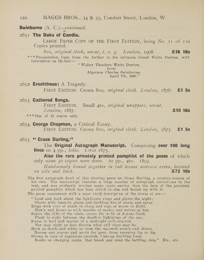 Swinburne (A. C.)—continued. 2051 The Duke of Candia. LARGE PAPER COPY OF THE FIRST EDITION, =being No. 11 of 110 Copies printed. 8vo, orginal cloth, uncut, t. e. g. London, 1908. £18 18s **«* Presentation Copy from the Author te his intimate friend Watts Dunton, with. inscription on fly-leaf :— “ Walter Theodore Watts Dunton, from Algernon Charles Swinburne, April 7th, 1908.” 2652 Erechtheus: A Tragedy. FIRST EDITION. Crown 8vo, o7zginal cloth. London, 1876. £1 5s 2053 Gathered Songs. 7 FIRST EDITION. Small 4to, or¢ginal wrappers, uncut. London, 1887. £10 10s *** One of 25 copies only. 2654 George Chapman, a Critical Essay. FIRST EDITION. Crown 8vo, ovigznal cloth. London, 1875. £1 5s 2655 ** Grace Darling.”’ The Original Autograph Manuscript. Comprising over 100 long lines on 4 pp., folio. Cuzzca 1875. Also the rare privaieiy printed pamphlet of the poem of which only some 30 copies were done. 20 pp., 4to. 1893. Handsomely bound together in full levant morocco extra, lettered on side and back. 3 £72 10s The first autograph draft of this stirring poem on Grace Dar'ing, a country-woman of his own. The manuscript contains a large number of autograph correct.ons in the text, and was evidently written many vears earlier than the date of the privately printed pamphlet which has been inlaid to size and bound up with it. The poem commences with a most vivid descript:on of the storm at sea:— “Loud and dark about the lighthouse rings and glares the night; Glares with foam-lit gloom and darkling fire of storm and spray. Rings with roar of winds in chase and rage of waves in flight, How's and hisses as wich mouths of snakes and wolves at bay, Scarce the clifis of the islets, scarce the walls of Joyous Gard, Flash to s'ght between the deadlier lightnings of the sea; Storm is lord and master of a midnight evil—starred, Nor may sight or fear discern what evil stars may he. Dark as death and white as snow the seasswell scow's and shines, Heaves and yearns and pants for prey. from ravening lip to lip, Strong in rage of rapturous anguish, }'nes on hurtling lines, Ranks on charging ranks, that break and rend the battling ship.” Etc., ete.