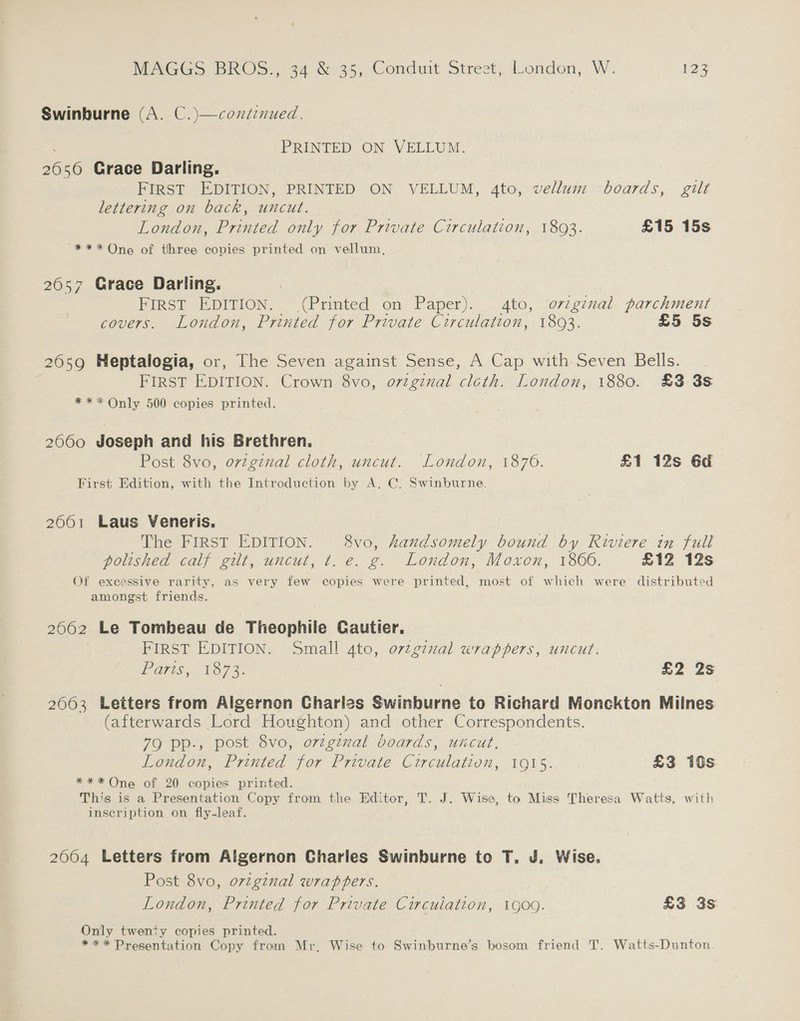 Swinburne (A. C.)—coxdenued. : PRINTED ON VELLUM. 2650 Grace Darling. FIRST EDITION, PRINTED ON VELLUM, 4to, vellum boards, gilt lettering on back, uncut. London, Printed only for Private Circulation, 18093. £15 15s *** One of three copies printed on vellum, 2057 Grace Darling. FIRST EDITION. (Printed on Paper). 4to, ovzginal parchment covers. London, Printed for Private Circulation, 1803. £5 5s 2659 Heptalogia, or, The Seven against Sense, A Cap with Seven Bells. FIRST EDITION. Crown 8vo, o7tginal cloth. London, 1880. £3 3s *** Only 500 copies printed. 2060 Joseph and his Brethren. Post 8vo, ovzgznal cloth, uncut. London, 1876. £1 12s 6d First Edition, with the Introduction by A, C. Swinburne. 2001 Laus Veneris. The FIRST EDITION. 8vo, handsomely bound by Riviere in full poushed calf elt, uncut, t. e. g.- London, Moxon, 1860. £12 12s Of excessive rarity, as very few copies were printed, most of which were distributed amongst friends. 2062 Le Tombeau de Theophile Cautier, FIRST EDITION. Small 4to, ovtginal wrappers, uncut. PF aT1S, 1073. £2 2s 2603 Letters from Algernon Charles Swinburne to Richard Monckton Miines (afterwards Lord Houghton) and other Correspondents. 79 pp., post 8vo, orzginal boards, uncut. London, Printed for Private Circulation, 1915. £3 10s *** One of 20 copies printed. This is a Presentation Copy from the Editor, T. J. Wise, to Miss Theresa Watts, with inscription on fly-leaf. 2004 Letters from Algernon Charies Swinburne to T. J. Wise. Post 8vo, ovzginal wrappers. London, Printed for Private Circulation, 1909. £3 3s Only twenty copies printed. *** Presentation Copy from Mr, Wise to Swinburne’s bosom friend T. Watts-Dunton
