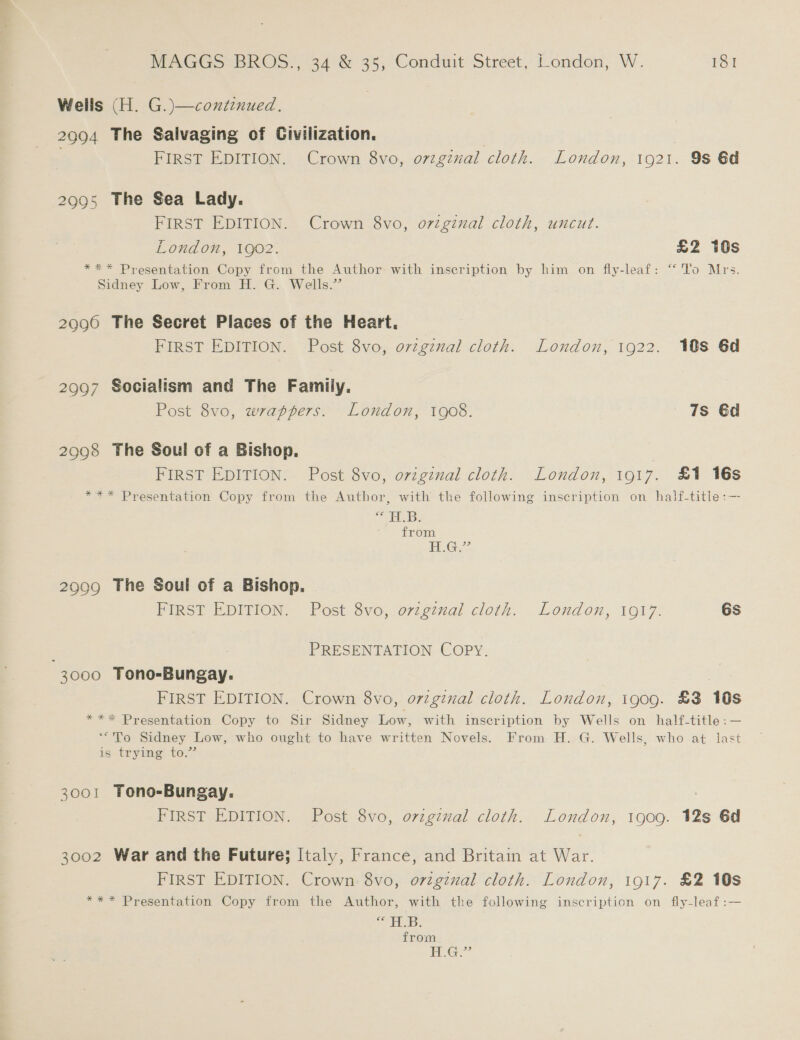 Wells (H. G.)—continued. 2994 The Salvaging of Civilization. : FIRST EDITION. Crown 8vo, original cloth. London, 1921. 9s 6d 2995 The Sea Lady. FIRST EDITION. Crown 8vo, oviginal cloth, uncut. London, 1902. £2 10s *** Presentation Copy from the Author with inscription by him on fly-leaf: “To Mrs. Sidney Low, From H. G. Wells.” 2990 The Secret Places of the Heart. FIRST EDITION. Post 8vo, ovzgznal cloth. London, 1922. 10S 6d 2997 Socialism and The Famiiy. Post 8vo, wrappers. London, 1908. 7s €d 2998 The Soul of a Bishop. FIRST EDITION. Post 8vo, original cloth. London, 1917. £1 16s *** Presentation Copy from the Author, with the following inscription on half-title:— “EB. from G2 29909 The Soul of a Bishop. FIRST EDITION. Post 8vo, ovzgznal cloth. London, 1917. 6s PRESENTATION COPY. 3000 Tono-Bungay. | FIRST EDITION. Crown 8vo, orzgiual cloth. London, 1909. £3 10s *** Presentation Copy to Sir Sidney Low, with inscription by Wells on half-title:— ‘““To Sidney Low, who ought to have written Novels. From H. G. Wells, who at last is trying to.” 3001 Tono-Bungay. FIRST EDITION. Post 8vo, ovzgznval cloth. London, 1909. 12s 6d 3002 War and the Future; Italy, France, and Britain at War. FIRST EDITION. Crown 8vo, o7vzgznal cloth. London, 1917. &amp;2 10s *** Presentation Copy from the Author, with the following inscription on fly-leaf:— abies &gt; isi a from Ge
