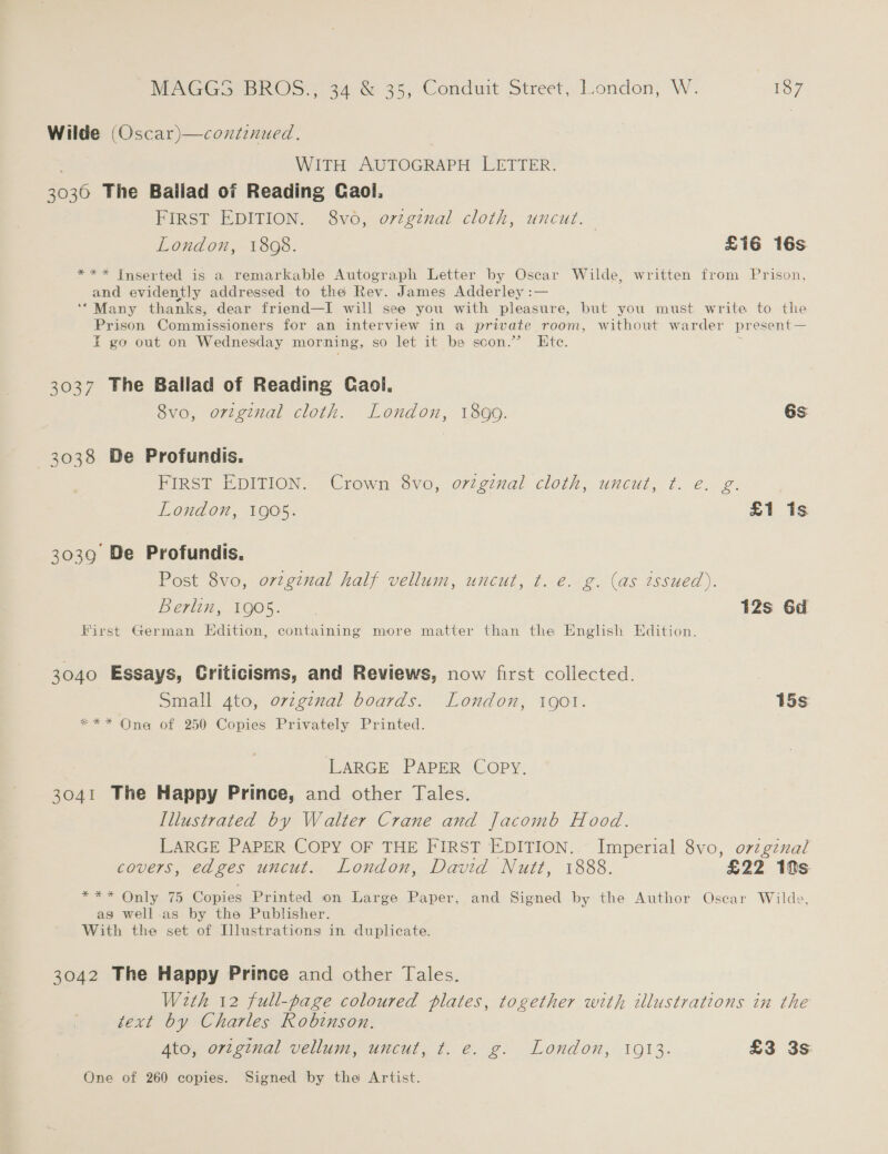 Wilde (Oscar)—continued. : WITH AUTOGRAPH LETTER. 3030 The Ballad of Reading Gaol, FIRST EDITION. 8vo0, orzgenal cloth, uncut. London, 1808. £i6é 16s *** Inserted is a remarkable Autograph Letter by Oscar Wilde, written from Prison, and evidently addressed to the Rev. James Adderley :— ‘*Many thanks, dear friend—I will see you with pleasure, but you must write to the Prison Commissioners for an interview in a private room, without warder present— E go out on Wednesday morning, so let it be scon.”’ Ete. 3037 The Ballad of Reading Gaol, 8vo, original cloth. London, 1899. 6s —3038 De Profundis. FIRST EDITION. Crown 8vo, ortginal cloth, uncut, ¢. €. g. London, 1905. £1 is 3039 De Profundis. Post 8vo, orzginal half vellum, uncut, t. e. g. (as tssued). Berlin, 1905. 12s 6d First German Edition, containing more matter than the English Edition. 3040 Essays, Criticisms, and Reviews, now first collected. Small 4to, original boards. London, 190t. 15s *** One of 250 Copies Privately Printed. LaRGE PAPER Copy. 3041 The Happy Prince, and other Tales. Illustrated by Walter Crane and Jacomb Hood. LARGE PAPER COPY OF THE FIRST EDITION. Imperial 8vo, o7zgznal covers, edges uncut. London, David Nutt, 1888. £22 10s OE Cralye 275 Copies Printed on Large Paper, and Signed by the Author Oscar Wilde, as well as by the Publisher. With the set of Illustrations in duplicate. 3042 The Happy Prince and other Tales. With 12 full-page coloured plates, together with illustrations in the text by Charles Robinson. Ato, orzginal vellum, uncut, t. e. g. London, 1913. £3 3s: One of 260 copies. Signed by the Artist.