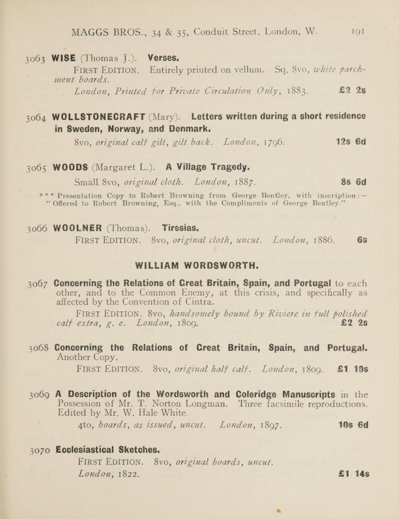 3063 WISE (Thomas j.). Verses. FIRST EDITION. Entirely printed on vellum. Sq. 8vo, whzfe parch- ment boards. London, Printed for Private Circulation Only, 1883. £2 2s 3064 WOLLSTONECRAFT (Mary). Letters written during a short residence in Sweden, Norway, and Denmark. 8vo, original calf gilt, gilt back. London, 1700. 12s 6d 3065 WOODS (Margaret L.). A Village Tragedy. Small 8vo, ovzgizal cloth. London, 1887. 8s 6d *** Presentation Copy to Robert Browning from George Bentley, with inscription :— ** Offered to Robert Browning, Esq., with the Compliments of George Bentley.” 3066 WOOLNER (Thomas). Tiresias. FIRST EDITION. 8vo, o7zginal cloth, uncut. London, 1886. 6s WILLIAM WORDSWORTH. 3067 Concerning the Relations of Creat Britain, Spain, and Portugal to each other, and to the Common Enemy, at this crisis, and specifically as affected by the Convention of Cintra. FIRST EDITION. 8vo, handsomely bound by Riviere in full polished calf extra, g.e. London, 1809. £2 2s 3068 Goncerning the Relations of Great Britain, Spain, and Portugal. Another Copy. FIRST EDITION. 8vo, o7zgznal half calf. London, 1809. £1 10s 3069 A Description of the Werdsworth and Coleridge Manuscripts in the Possession of Mr. T. Norton Longman. ‘Three facsimile reproductions. Edited by Mr. W. Hale White. Ato, boards, as issued, uncut. London, 1897. 10s 6d 3070 Ecclesiastical Sketches. FIRST EDITION. 8vo, orginal boards, uncut.