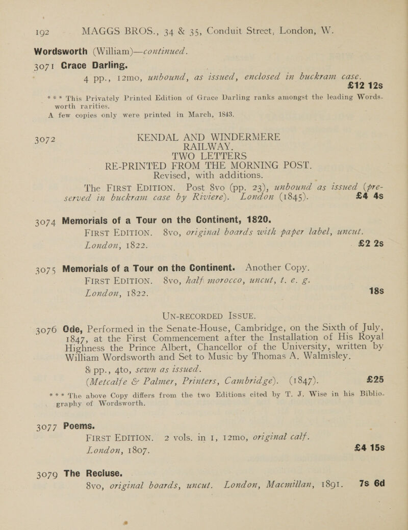 Wordsworth (William)—coxdinued. 3071 Grace Darling. | 4 pp., t2mo, uxbound, as issued, enclosed in buckram case. £12 12s *** This Privately Printed Edition of Grace Darling ranks amongst the leading Words- worth rarities. A tew copies only were printed in March, 1843. 3072 KENDAL AND WINDERMERE RAILWAY. TWO LETTERS RE-PRINTED FROM THE MORNING POST. Revised, with additions. he FIRST EDITION. Post 8vo (pp. 23), uzbound as issued (pre- served in buckram case by Riviere). London (1845). £4 4s 3074 Memorials of a Tour on the Continent, 1820. FIRST EDITION. 8vo, orzginal boards with paper label, uncut. London, 1822. . BZ 2s 3075 Memorials of a Tour on the Continent. Another Copy. FIRST EDITION. 8vo, Zalfi morocco, uncut, t. é. g. London, 1822. 18s UN-RECORDED ISSUE. 3076 Ode, Performed in the Senate-House, Cambridge, on the Sixth of July, 1847, at the First Commencement after the Installation of His Royal Highness the Prince Albert, Chancellor of the University, written by William Wordsworth and Set to Music by Thomas A. Walmisley. 8 pp., 4to, sewn as issued. 2 (Metcalfe &amp; Palmer, Printers, Cambridge). (1847). £25 *** The above Copy differs from the two Editions cited by T. J. Wise in his Biblio- graphy of Wordsworth. 3077 Poems. FIRST EDITION. 2 vols. in I, 12mo, o7zginal calf. London, 1807. £4 15s 3079 The Recluse. 8vo, original boards, uncut. London, Macmillan, 1891. 78 6d