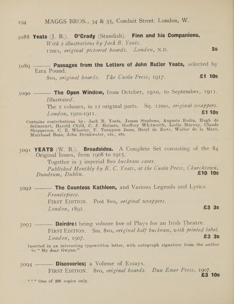 3088 Yeats (J. B.). O'Grady (Standish). Finn and his Companions. With 2 illustrations by Jack B. Yeats.  12m9, original pictorial boards. London, N.D. 5S 3089 ——— Passages from the Letters of John Butier Yeats, selected by Ezra Pound. : 8vo, original boards. The Cuala Press, 1917. £1 10s 3090 ———— The Open Window, from October, 1910, to September, IQII. Illustrated. The 2 volumes, in 12 original parts. Sq. 12mo, oviginal wrappers. London, 1910-1911. £1 10s Contains contributions by: Jack B. Yeats, James Stephens, Auguste Rodin, Hugh de Selincourt, Harold Child, C. J. Holmes, Geoffrey Whitworth, Leslie Murray, Claude Shepperson, C. E. Wheeler, F. Tennyson Jesse, Beryl de Zoete, Walter de la Mare, Muirhead Bone, John Drinkwater, etc., etc. 3091 YEATS (W. B.). Broadsides. A Complete Set consisting of the 84 Original Issues, from 1908 to 1915. Together in 3 imperial 8vo Guckram cases. Published Monthly by E. C. Yeats, at the Cuala Press, Churchiown, Dundrum, Dublin. £10 10s 3092 ———— The Countess Kathleen, and Various Legends and Lyrics. Frontts piece. FIRST EDITION. Post 8vo, ortginal wrappers. London, 1802. £3 3s 3093 ——-— Deirdre: being volume five of Plays for an Irish Theatre. First EDITION. Sm. 8vo, original half buckram, with printed label. London, 1907. . £3 3s Inserted in an interesting typewritten letter, with autograph signature from the author to “My dear Gwynn.” 3094 ———— Discoveries; a Volume of Essays. First EDITION. 8vo, original boards. Dun Emer Press, 1907. £3 10s ** * One of 200 copies only.