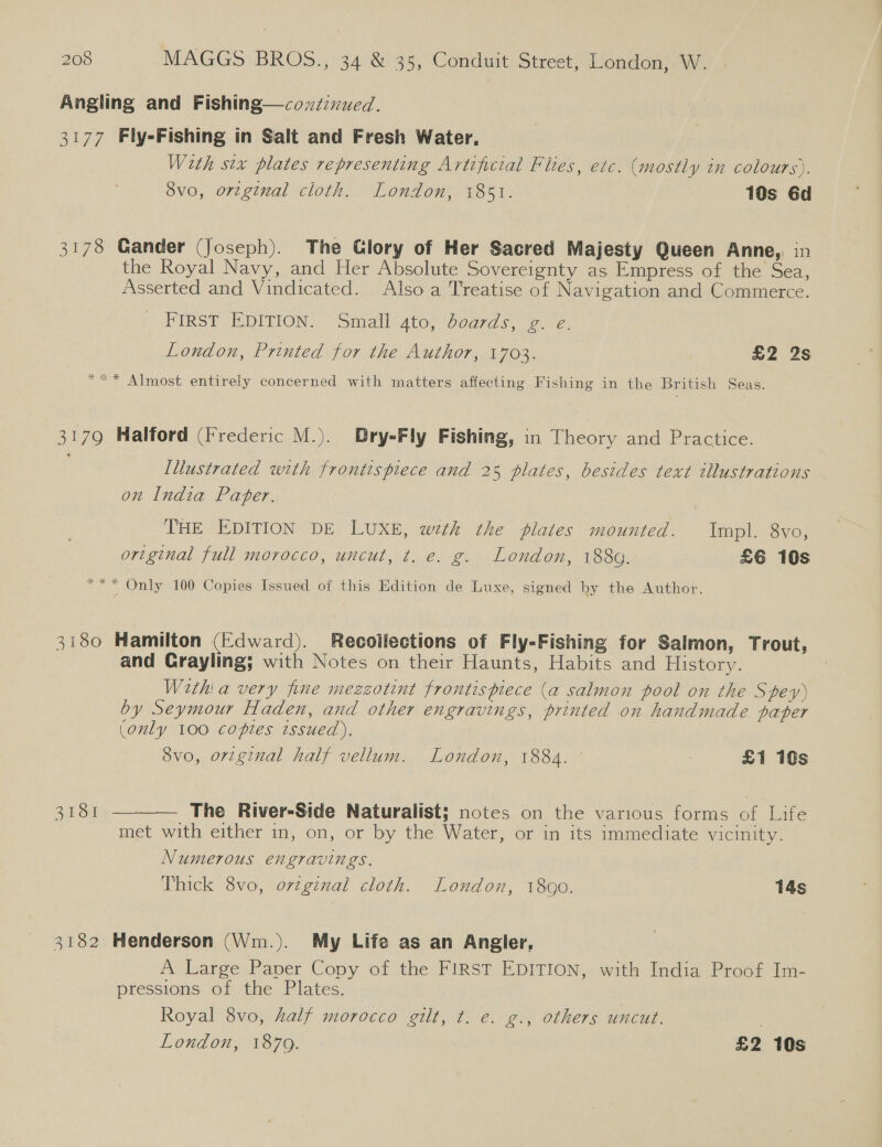 Angling and Fishing—coxéivued. 3177 Fly-Fishing in Salt and Fresh Water. Weth six plates representing Artificial Flies, etc. (mostly in colours). 8vo, original cloth. London, 1851. 10s 6d 3178 Gander (Joseph). The Glory of Her Sacred Majesty Queen Anne, in the Royal Navy, and Her Absolute Sovereignty as Empress of the Sea, Asserted and Vindicated. Also a Treatise of Navigation and Commerce. PIRST DITION. Smalliato, Ooards, eee. London, Printed for the Author, 1703. £2 2s * Almost entirely concerned with matters affecting Fishing in the British Seas. 3179 Halford (Frederic M.). Dry=Fly Fishing, in Theory and Practice. Illustrated with frontispiece and 25 plates, besides text illustrations on India Pater. THE EDITION DE LUXE, weth the plates mounted. Impl. 8vo, original full morocco, uncut, t. e. g. London, 1889. £6 10s *** Only 100 Copies Issued of this Edition de Luxe, signed by the Author. 3180 Hamilton (Edward). Recoilections of Fly-Fishing for Salmon, Trout, and Grayling; with Notes on their Haunts, Habits and History. With! a very fine mezzotint frontispiece (a salmon pool on the Spey) by Seymour Haden, and other engravings, printed on handmade paper (only 100 copies tssued). 8vo, orzginal half vellum. London, 1884. £1 10s ool — The River-Side Naturalist; notes on the various forms of Life met with either in, on, or by the Water, or in its immediate vicinity.  Numerous engravings. Thick 8vo, orzginal cloth. London, 1800. 14s 3182 Henderson (Wm.). My Life as an Angler, A Large Paper Copy of the FIRST EDITION, with India Proof Im- pressions of the Plates. Royal 8vo, half morocco gilt, t. €. g., others uncut.