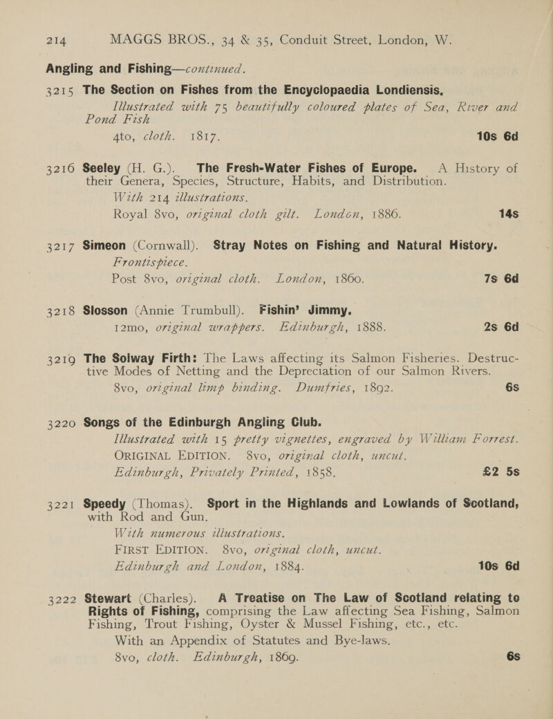 3215 3210 3217 3218 3219 3220 2224 3222 The Section on Fishes from the Encyclopaedia Londiensis, Illustrated with 75 beautifully coloured plates of Sea, River and Pond Fish. ALG, CLOCH. ~ VSt 7. 10s 6d Seeley (H. G.). The Fresh-Water Fishes of Europe. A History of their Genera, Species, Structure, Habits, and Distribution. With 214 ztllustratzons. Royal 8vo, original cloth gilt. London, 18860. 14s Simeon (Cornwall). Stray Notes on Fishing and Natural History. Frontispiece. Post 8vo, orvzgenal cloth. London, 1860. 7s 6d Slosson (Annie Trumbull). Fishin’? Jimmy. I2mo, orzgznal wrappers. Edinburgh, 1888. 2s 6d The Solway Firth: The Laws affecting its Salmon Fisheries. Destruc- tive Modes of Netting and the Depreciation of our Salmon Rivers. 8vo, original limp binding. Dumfries, 18092. 6s Songs of the Edinburgh Angling Club. Illustrated with 15 pretty vignettes, engraved by Willtam Forrest. ORIGINAL EDITION. 8vo, original cloth, uncut. Edinburgh, Privately Printed, 1858. £2 5s Speedy (Thomas). Sport in the Highlands and Lowlands of Scotland, with Rod and Gun, With numerous wllustrations. FIRST EDITION. 8vo, o7zgtnal cloth, uncut. Edinburgh and London, 1884. 10s 6d Stewart (Charies). A Treatise on The Law of Scotland relating te Rights of Fishing, comprising the Law affecting Sea Fishing, Salmon Fishing, Trout Fishing, Oyster &amp; Mussel Fishing, etc., etc. With an Appendix of Statutes and Bye-laws. 8vo, cloth. Edinburgh, 1869. 6s