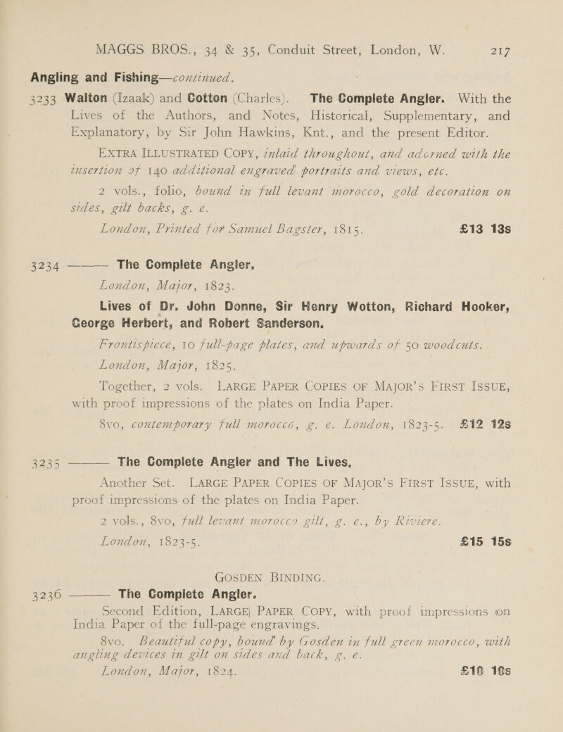 Angling and Fishing—covzznued. 3233 Walton (I[zaak) and Gotton (Charles). The Complete Angler. With the Lives of the Authors, and Notes, Historical, Supplementary, and Explanatory, by Sir John Hawkins, Knt., and the present Editor. EXTRA ILLUSTRATED COPY, zzlaid throughout, and adcrned with the ensertion If 140 additional engraved portraits and views, etc. 2 vols., folio, bound in full levant morocco, gold decoration on AES, walt OACRS 2. é. London, Printed for Samuel Bagster, 1815. £13 13s 3234 ———— The Complete Angler. London, Major, 1823. Lives of Dr. John Donne, Sir Henry Wotton, Richard Hooker, George Herbert, and Robert Sanderson. Frontispiece, 10 full-page plates, and upwards of 50 woodcuts. London, Major, 1825. Together, 2 vols. LARGE PAPER COPIES OF Major’s First ISSUE, with proof impressions of the plates on India Paper. 8vo, contemporary full morocces, g. e. London, 1823-5. £12 12s 3235 ——— The Complete Angler and The Lives, Another Set. LARGE PAPER COPIES OF MAJorR’sS FIRST ISSUE, with proof impressions of the plates on India ee London, 1823-5. £15 15s 2 vols., 8vo, full levant morocco gilt, g. e., by Riviere. GOSDEN BINDING. 3230 ——_—. The Complete Angler, Second Edition, LARGE, PAPER Copy, ath proof impressions on India Paper of the full- -page engravings. 8vo. Beautiful copy, bound by Gosden in full green morocco, with angling devices in gilt on sides and back, g. e. London, Major, 1824. £10 1s