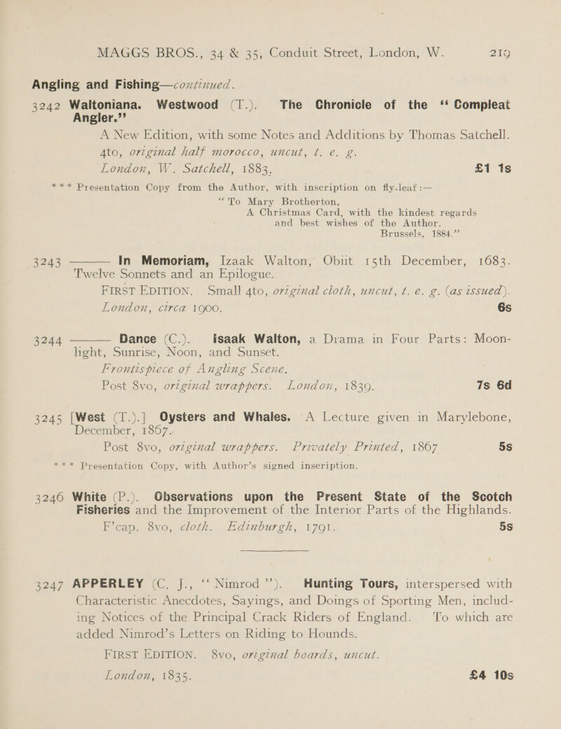 Angling and Fishing—cov7zued. 3242 Waltoniana. Westwood (1.). The Chronicle of the ‘* Compleat Angler.”’ A New Edition, with some Notes and Additions by Thomas Satchell. Ato, ortginal half morocco, uncut, ¢t. e. g. London, W. Satchell, 1883. £1 1s *** Presentation Copy from the Author, with inscription on fly-leaf :— “To Mary Brotherton, A Christmas Card, with the kindest regards and best wishes of the Author. Brussels, 1884.’   3243 in Memoriam, Izaak Walton, Obut 15th December, 1683. Twelve Sonnets and an Epilogue. FIRST EDITION. Small 4to, ovzginal cloth, uncut, t. é. g. (as issued). London, circa 1900. 6s 3244 Dance (C.). isaak Walton, a Drama in Four Parts: Moon- hght, Sunrise, Noon, and Sunset. Frontispiece of Angling Scene. Post 8vo, original wrappers. London, 1839. 7s 6d 3245 [West (T.).] Oysters and Whales. A Lecture given in Marylebone, December, 1867., Post 8vo, orginal wrappers. Privately Printed, 1807 5S *** Presentation Copy, with Author’s signed inscription. 3240 White (P.). Observations upon the Present State of the Scotch Fisheries and the Improvement of the Interior Parts of the Highlands. Picap. 3vo, cloth. Edinburgh, 1701. 5s 3247 APPERLEY (C. J., ‘‘ Nimrod’’). Hunting Tours, interspersed with Characteristic Anecdotes, Sayings, and Doings of Sporting Men, includ- ing Notices of the Principal Crack Riders of England. To which are added Nimrod’s Letters on Riding to Hounds. FIRST EDITION. 8vo, ovzgznal boards, uncut.