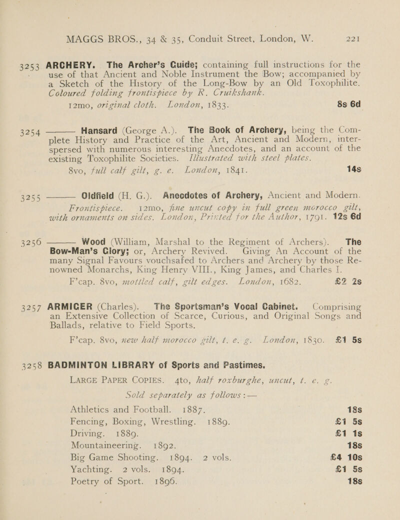 3253 3254 3255 3257 3258  MAGGS BROS., 34 &amp; 35, Conduit Street, London, W. 227 ARCHERY. The Archer’s Guide; containing full instructions for the use of that Ancient and Noble Instrument the Bow; accompanied by a Sketch of the History of the Long-Bow by an Old Toxophilite. Coloured folding frontispiece by R. Crutkshank. 12mo, o7zginal cloth. London, 1833. 8s 6d Hansard (George A.). The Book of Archery, being the Com- plete History and Practice of the Art, Ancient and Modern, inter- spersed with numerous interesting Anecdotes, and an account of the existing T'oxophilite Societies. Ilustrated with steel plates. Svo. fall caly gilt, ¢..é@; | London, V54t. 14s Oldfield (H. G.). Anecdotes of Archery, Ancient and Modern. Frontispiece. 12mo, fine uncut copy in full green morocco gilt,   Wood (William, Marshal to the Regiment of Archers). The Bow-Man’s Glory; or, Archery Revived. Giving An Account of the many Signal Favours vouchsafed to Archers and Archery by those Re- nowned Monarchs, King Henry VIII., King James, and Charles [. F’cap.. 8vo, mottled calf, gilt edges. London, 1682. £Z Zs ARMIGER (Charles). The Sportsman’s Vocal Cabinet. Comprising an Extensive Collection of Scarce, Curious, and Original Songs and Ballads, relative to Field Sports. F’cap. 8vo, xew half morocco gilt, t. e. g. London, 1830. £1 5s BADMINTON LIBRARY of Sports and Pastimes. LARGE PAPER COPIES. 4to, half roxburghe, uncut, t. e. g Sold separately as follows :— Athletics and Football. 1837: 18s Fencing, Boxing, Wrestling. 1880. £1 5s Driving. 1889. £1 1s Mountaineering. 1892. 18s Big Game Shooting. 1894. 2 vols. £4 10s Vachtime. 2 vols, 9: (1 504: £1 5s Poetry of Sport. 1806. 18s