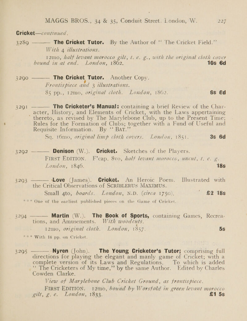 Cricket—coxnzenued.    3289 The Gricket Tutor. By the Author of ‘‘ The Cricket Field.’’ With 4 tllustrations. 12mo, half levant morocco gilt, t. e. g., with the original cloth cover bound in at end. London, 1802. 10s 6d 3290 The Cricket Tutor. Another Copy. Frontispiece and 3 illustrations. , 85 pp., 12mo, original cloth. London, 1862. Gs @d 2201 — The Cricketer’s Manual: containing a brief Review of the Char- acter, History, and Elements of Cricket, with the Laws appertaining ’ thereto, as revised by The Marylebone Club, up to the Present Time; Rules for the Formation of Clubs; together with a Fund of Useful and Requisite Information. By ‘‘ BAT.’’   Sq. 16mo, o7zginal limp cloth covers. London, 1851. 3s 6d 2202 Denison (W.). Gricket. Sketches of the Players. FIRST EDITION. F’cap. 8vo, half levant morocec, uncut, ¢. e. g. London, 1840. 18s 3293 Love (James). Cricket. An Heroic Poem. Illustrated with the Critical Observations of SCRIBLERUS MAXIMUS. Small 4to, boards. London, N.D. (circa 1750). | £2 18s **«* One of the earliest published pieces on the Game of Cricket. 3294 ———— Martin (W.). The Book of Sports, containing Games, Recrea- tions, and Amusements. W2th woodcuts. Ne ce ' 4 12mo, original cloth. London, 1857. 5s *** With 14 pp. on Cricket.  — -Nyren (John). The Young Cricketer’s Tutor; comprising fuil directions for playing the elegant and manly game of Cricket; with a complete version of its Laws and Regulations. To which is added “‘ The Cricketers of My time,’’ by the same Author. Edited by Charles Cowden Clarke. View of Marylebone Club Cricket Ground, as frontispiece. FIRST EDITION. 12mo, bound by Worsfold in green levant morocco wilt, g.e. London, 1833. £1 5s 3295