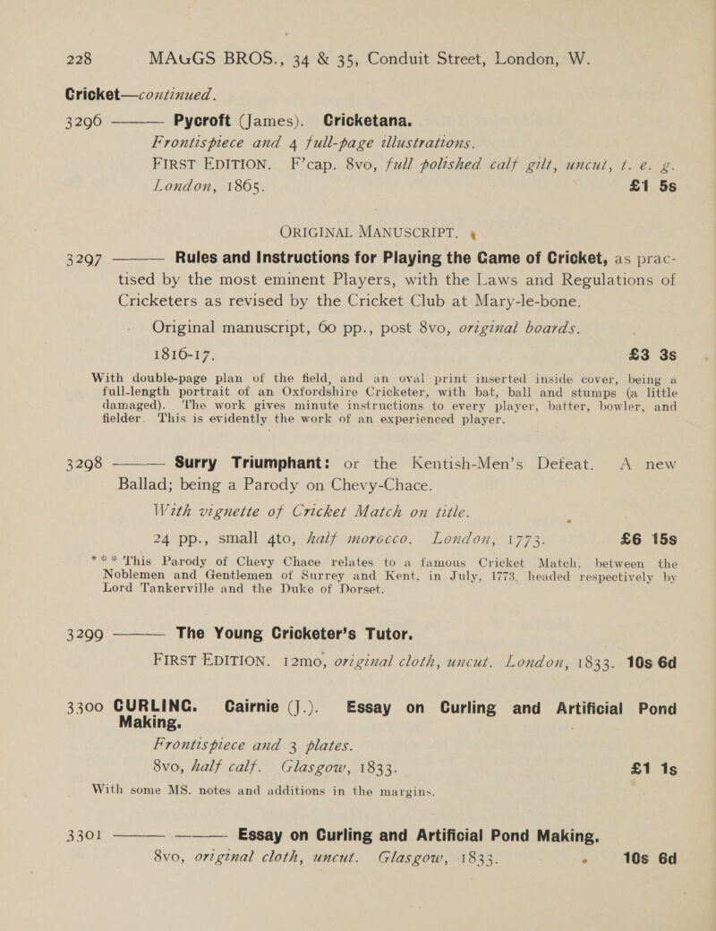 Cricket—coxztinued. 3296 ——_—_— Pycroft (James). Cricketana. Frontispiece and 4 full-page tllustrations. FIRST EDITION. F’cap. 8vo, full polished calf gilt, uncut, t. e. g. London, 1865. £1 5s ORIGINAL MANUSCRIPT. 4 3297 ————— Rules and Instructions for Playing the Game of Cricket, as prac- tised by the most eminent Players, with the Laws and Regulations of Cricketers as revised by the Cricket Club at Mary-le-bone. Original manuscript, 60 pp., post 8vo, ovzgznxal boards. 1816-17. £3 3s With double-page plan of the field, and an oval print inserted inside cover, being a full-length portrait of an Oxfordshire Cricketer, with bat, ball and stumps (a little damaged). ‘he work gives minute instructions to every player, batter, bowler, and fielder. This is evidently the work of an experienced player.  3298 — Surry Triumphant: or the Kentish-Men’s Defeat. A new Ballad; being a Parody on Chevy-Chace. Weth vignette of Cricket Match on title. 5 24 pp., small gto, half morocco. London, 1773. £6 15s *** This Parody of Chevy Chace relates to a famous Cricket Match, between the Noblemen and Gentlemen of Surrey and Kent, in July, 1773, headed respectively by Lord Tankerville and the Duke of Dorset. 3299 ———— The Young Cricketer’s Tutor. | FIRST EDITION. 12mo, oviginal cloth, uncut. London, 1833. 10s 6d 3300 CURLING. CGairnie (J.). Essay on Curling and Artificial Pond Making. | Frontispiece and 3 plates. 8vo, half calf. Glasgow, 1833. £1 1s With some MS. notes and additions in the margins. 3301, == Essay on Curling and Artificial Pond Making. 8vo, original cloth, uncut. Glasgow, 1833. ° 10s Gd 